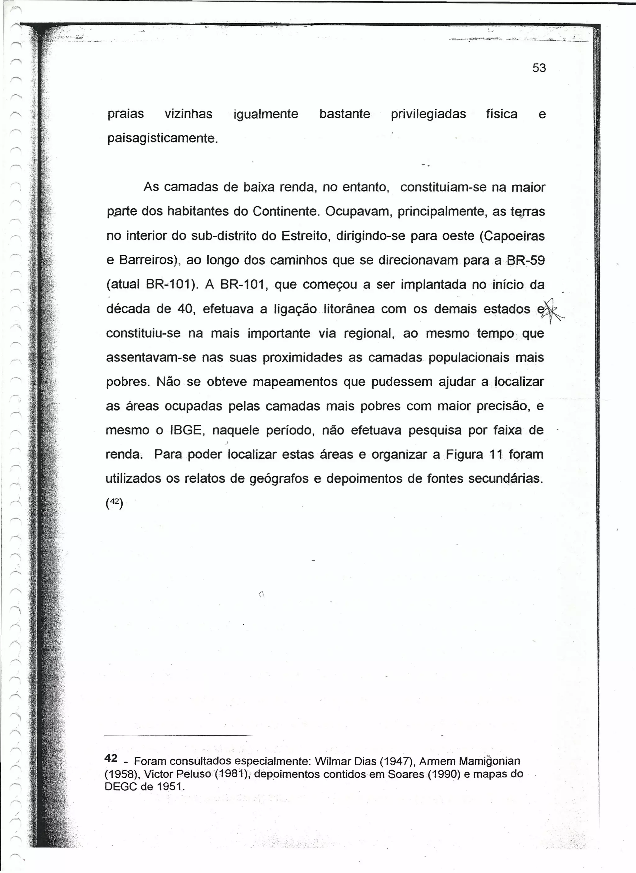 53


praias      vizinhas    igualmente      bastante     privilegiadas     física    e
paisagisticamente.


         As camadas de baixa renda, no entanto, constituíam-se na maior
parte dos habitantes do Continente. Ocupavam, principalmente, as terras
no interior do sub-distrito do Estreito, dirigindo-se para oeste (Capoeiras
e Barreiros), ao longo dos caminhos que se direcionavam para a BR·59
(atual BR-101). A BR-101, que começou a ser implantada no início da

década de 40, efetuava a ligação litorânea com os de~ais estados ~
constituiu-se na mais importante via regional, ao mesmo tempo que
assentavam-se nas suas proximidades as camadas populacionais mais
pobres. Não se obteve mapeamentos que pudessem ajudar a localizar
as áreas ocupadas pelas camadas mais pobres com maior precisão, e
mesmo o IBGE, naquele período, não efetuava pesquisa por faixa de
renda. Para poder localizar estas áreas e organizar a Figura 11 foram
utilizados os relatos de geógrafos e depoimentos de fontes secundárias.
(42)




                            (




42 _ Foram consultados especialmente: Wilmar Dias (1947), Armem Mamigonian
(1958), Victor Pelu$o{1'981),'depoimentos contidos em Soares (1990) e mapas do
DEGC de 1951.
 