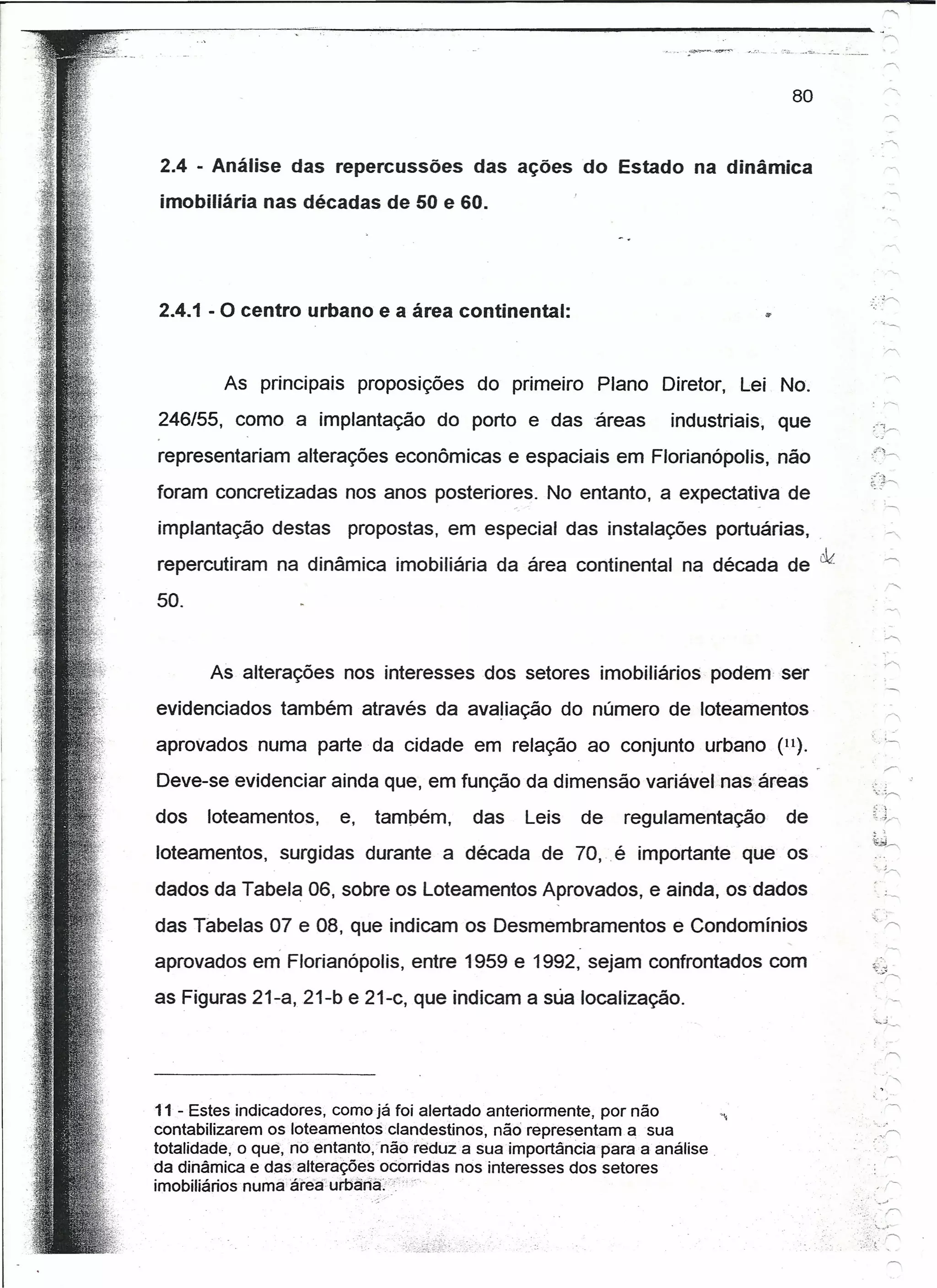-
                                                                                    ·~.-~.'"-    -
                                                                                                -~ -



                                                                                   80


2.4 - Análise das repercussões das ações do Estado na dinâmica
imobiliária nas décadas de 50 e 60.




2.4.1 - O centro urbano e a área continental:


         As principais        proposições   do primeiro    Plano Diretor,    Lei No.
246/55, como a implantação            do porto e das áreas         industriais,   que                        :_,
representariam alterações econômicas e espaciais em Florianópolis, não
foram concretizadas nos anos posteriores. No entanto, a expectativa de
implantação destas        propostas, em especial das instalações portuárias,
repercutiram na dinâmica imobiliária da área continental na década de cld.

50.


       As alterações nos interesses dos setores imobiliários               podem ser
evidenciados também através da avaliação do número de loteamentos
aprovados numa parte da cidade em relação ao conjunto urbano (11).
Deve-se evidenciar ainda que, em função da dimensão variável nas áreas
                                                                                                             :.   ,

dos    loteamentos,      e,    também,      das   Leis    de   regulamentação     de                         tJ".,-
                                                                                                             ,'
loteamentos, surgidas durante a década de 70, .é importante que os                                           ."       .:..-..

dados da Tabela 06, sobre os Loteamentos Aprovados, e ainda, os dados
das Tabelas 07 e 08, que indicam os Desmembramentos                 e Condomínios
aprovados em Florianópolis, entre 1959 e 1992, sejam confrontados com                                        ..;:".
                                                                                                             ~;)---...

as Figuras 21-a, 21-b e 21-c, que indicam a sua localização.



                                                                                                             .
                                                                                                                  '"
                                                                                                                  '

11 - Estes indicadores, como já foi alertado anteriormente, por não
contabilizarem os loteamentos clandestinos, não representam a sua
totalidade, o quê, no entanfo,nãó reduz a sua importância para a análise
da dinâmica e das.aíterações ·ocorridas nos interesses dos setores
imobiliários numa área"urbân'àj7(
                                                                                                       •..   ".,..-J
                                                                                                                      r>.
 