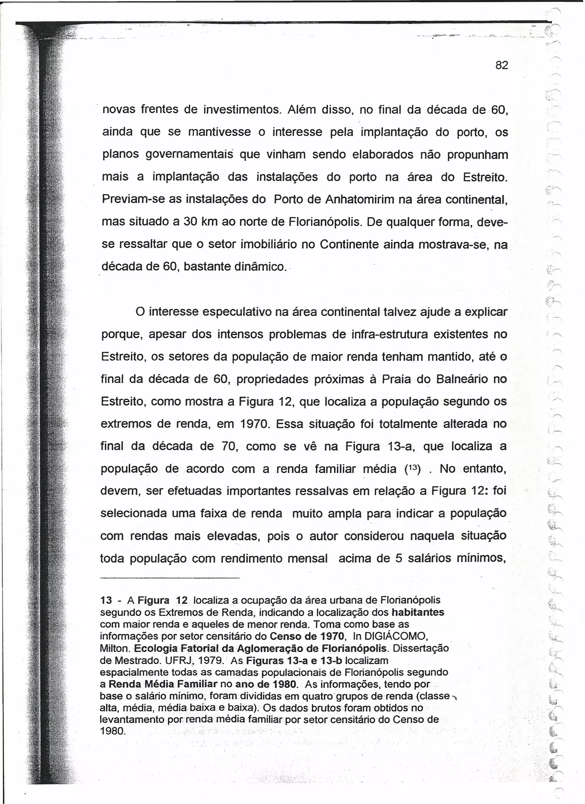 _ ..    ;(l~




                                                                                   82


" novas frentes de investimentos. Além disso, no final da década de 60,
                                                                                                  " ."""


ainda que se mantivesse           o interesse pela implantação           do porto, os
 planos governamentais        que vinham sendo elaborados não propunham
mais a implantação         das instalações       do porto na área do Estreito.
Previam-se as instalações do Porto de Anhatomirim na área continental,
mas situado a 30 km ao norte de Florianópolis. De qualquer forma, deve-
se ressaltar que o setor imobiliário no Continente ainda mostrava-se, na
década de 60, bastante dinâmico. "


       o interesse    especulativo na área continental talvez ajude a explicar
porque, apesar dos intensos problemas de infra-estrutura existentes no
Estreito, os setores da população de maior renda tenham mantido, até o
final da década de 60, propriedades próximas à Praia do Balneário no
Estreito, como mostra a Figura 12, que localiza a população segundo os
extremos de renda, em 1970. Essa situação foi totalmente alterada no
final da década de 70, como se vê na Figura 13-a, que localiza a
população     de acordo com a renda familiar             média (13) . No entanto,
                                                                                                   , "r'
devem, ser efetuadas importantes ressalvas em relação a Figura 12: "foi                           L~
selecionada uma faixa de renda           muito ampla para indicar a população                     c:;.-
                                                                                                  4i~.    -f


                                                                                                  ~h
com rendas mais elevadas,           pois o autor considerou naquela" situação
toda população com rendimento mensal                acima de 5 salários mínimos,


13 - A Figura 12 localiza a ocupação da área urbana de Florianópolis                              j:":.

                                                                                                  "=;;}'""""'
segundo os Extremos de Renda, indicando a localização dos habitantes
com maior renda e aqueles de menor renda. Toma como base as
informações por setor censitário do Censo de 1970, In DIGIÁCOMO,
Milton. Ecologia Fatorial da Aglomeração      de Flortanópolis. Dissertação                        ~x
de Mestrado. UFRJ, 1979. As Figuras 13-a e 13-b localizam
espacialmente todas as camadas populacionais deFlorianópolis segundo                              Li",
                                                                                                               "
a Renda Média Familiar no ano de 1980." As informações; tendo por                                      ~:;í
                                                                                                        /"'"

base o salário mínimo, foram.divididasem     quatrogrupos de renda (classe ...•                    t ..
                                                                                                   ~..;i;
alta, média, média baixa e baixa). Os dados brutos foram obtidos no                               ..       """"


levantamentoporrendamédia       familiar por setor censitárío do Censo de                         {~
1980.·,                "                                                                               ",.
                                                                                                   t
                                                                                                   ..     /'

                                                                                         .. ~.,
                                                                                                  i.
                                                                                                   .~
                                                                                               .' .&'~
 