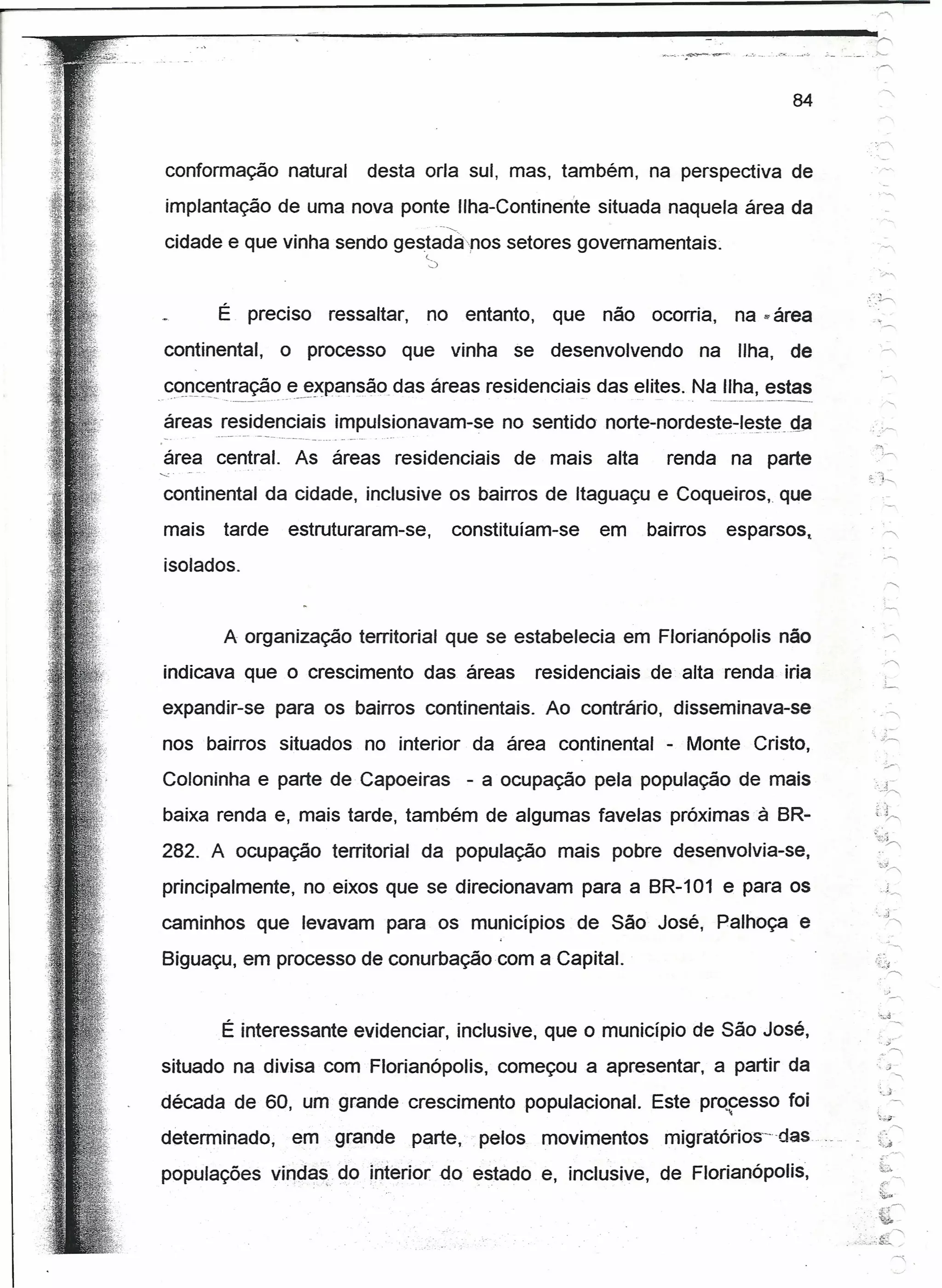 po<.




       --------------~~~--------~=---------------------~----~------
                                                               .....
                                                                 ~
                                                                                                                                                                                                                 84



             conformação natural                                                                                  desta orla sul, mas, também, na perspectiva de
                 implantação de uma nova ponte IIha-Continen'te situada naquela área da
                                                                                                                                       ._--   ........•.



             cidade e que vinha sendo qestada-nos setores governamentais.
                                                                                                                                 c,
                                                                                                                                  ~)




                                  É preciso                                                    ressaltar,                        no entanto,                          que    não       ocorria,       na   »   área
            continental,                                          o processo                                                   que              vinha          se desenvolvendo                  na    Ilha, de
            concentração e expansão. das áreas residenciais das elites. Na Ilha, estas
          __ .••.. ------   ••. __ .                          ._ •. ------           .• ,          _ ..     o..                                                          _         .        ',         •          ••




            áreas residenciais impulsionavam-se
            _.               ,_   •••   ----   --   .-   --   -   ••   --.-_     -   "   __   '0   .•••   ••••     • •••   "
                                                                                                                                                              no sentido norte-nordeste-teste                   qa
            área central.                                                      As áreas residenciais                                                           de mais alta              renda na parte
            continental da cidade, inclusive os bairros de Itaguaçu e Coqueiros, que
            mais                        tarde                            estruturaram-se,                                                        constituíam-se              em        bairros        esparsos,
            isolados.


                                        A organização territorial que se estabelecia em F/orianópolis não
            indicava que o crescimento das áreas                                                                                                                    residenciais       de alta renda iria
            expandir-se para os bairros continentais. Ao contrário, disseminava-se                                                                                                                                       '.,
            nos bairros situados no interior da área continental                                                                                                                         - Monte Cristo,
            Coloninha e parte de Capoeiras                                                                                                                 - a ocupação pela população de mais
            baixa renda e, mais tarde, também de algumas favelas próximas à BR-                                                                                                                                           t.~.
                                                                                                                                                                                                                         ~~;~
            282. A ocupação territorial                                                                                          da população mais pobre desenvolvia-se,
            principalmente, no eixos que se direcionavam                                                                                                                 para a BR-101 e para os                              .1


           caminhos que levavam para os municípios                                                                                                                       de São José, Palhoça e
            Biguaçu, em processo de conurbaçãocom                                                                                                                   a Capital.


                                    É interessante evidenciar, inclusive, que o município de São José,
           situado na divisa com Florianópolis,                                                                                                               começou a apresentar, a partir da
                                                                                                                                                                                                                          ,
                                                                                                                                                                                                                          '_J
                                                                                                                                                                                                                                .
           década de 60, um grande crescimento populacíonal.                                                                                                                           Este prQfesso foi
           determinado,                                                        em . grande                                      parte,                      pelos   movimentos           míçratórlos+des ...

           populações vin,das. do interior do' estado e, inclusive, de Florianópolis,
                                                                                                                                                                                                                          c
                                                                                                                                                                                                                          <.~'
                                                                                                                                                                                                                            .....
                                                                                                                                                                                                                       .. ~.~~:~g~
                                                                                                                                                                                                                        ;
 