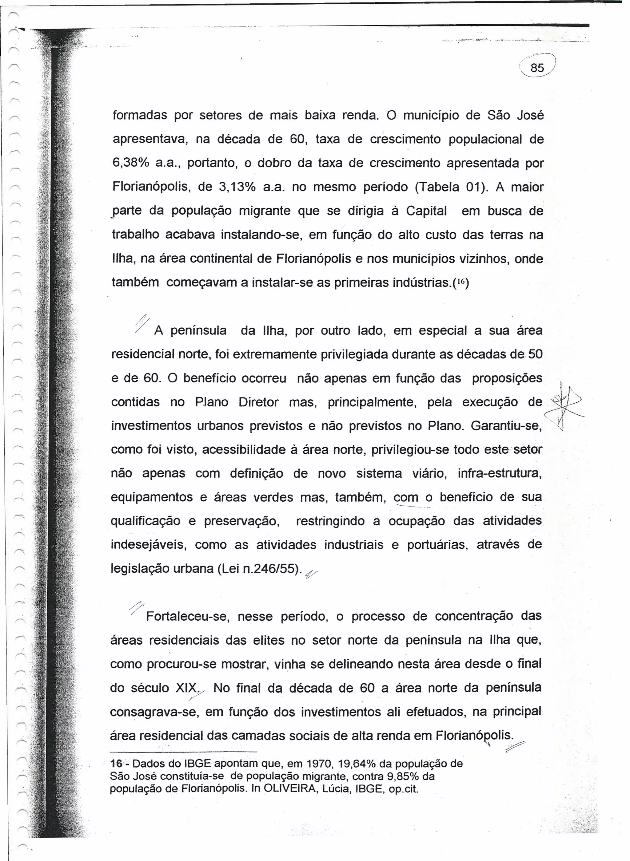 · "'/~---"I
                                                                        '.~




formadas por setores de mais baixa renda. O município de São José
apresentava, na década de 60, taxa de crescimento populacional de
6,38% a.a., portanto, o dobro da taxa de crescimento apresentada por
Florianópolis, de 3,13% a.a. no mesmo período (Tabela 01). A maior
parte da população migrante que se dirigia à Capital            em busca de
trabalho acabava instalando-se, em função do alto custo das terras na
Ilha, na área continental de Florianópolis e nos municípios vizinhos, onde
também começavam a instalar-se as primeiras índústrías.p-)

       /'/
       "7    A península    da Ilha, por outro lado, em especial a sua área
residencial norte, foi extremamente privilegiada durante as décadas de 50
e de 60. O benefício ocorreu não apenas em função das proposições                     I

contidas no PJano Diretor mas, principalmente, pela execução de                  ~tb
investimentos urbanos previstos e não previstos no Plano. Garantiu-se,(~
como foi visto, acessibilidade à área norte, privilegiou-se todo este setor
não apenas com definição de novo sistema viário, infra-estrutura,
equipamentos e áreas verdes mas, também, com_. o benefício de sua
                                         ---~_ .•

qualificação e preservação,         restringindo a ocupação das atividades
indesejáveis, como as atividades industriais e portuárias, através de

legislação urbana (Lei n.246/55). P'

   /}
   /        Fortaleceu-se, nesse período, o processo de concentração das
áreas residenciais das elites no setor norte da península na Ilha que,
como procurou-se mostrar, vinha se delineando nesta área desde o final
do século XIX/          No final da década de 60 a área norte da península
                    ,                         .
consagrava-se, em função dos investimentos ali efetuados, na principal
área residencial das camadas sociais de alta rendaem Florianóeolis ..
              '..                                                   P
16- Dados do IBGE.apontam que, em 1970,19,64% da população de
São José constituía-se de população migrante, contra 9,85% da
população de Florianópolis. In OLIVEIRA, Lúcia, IBGE, op.cit.
 