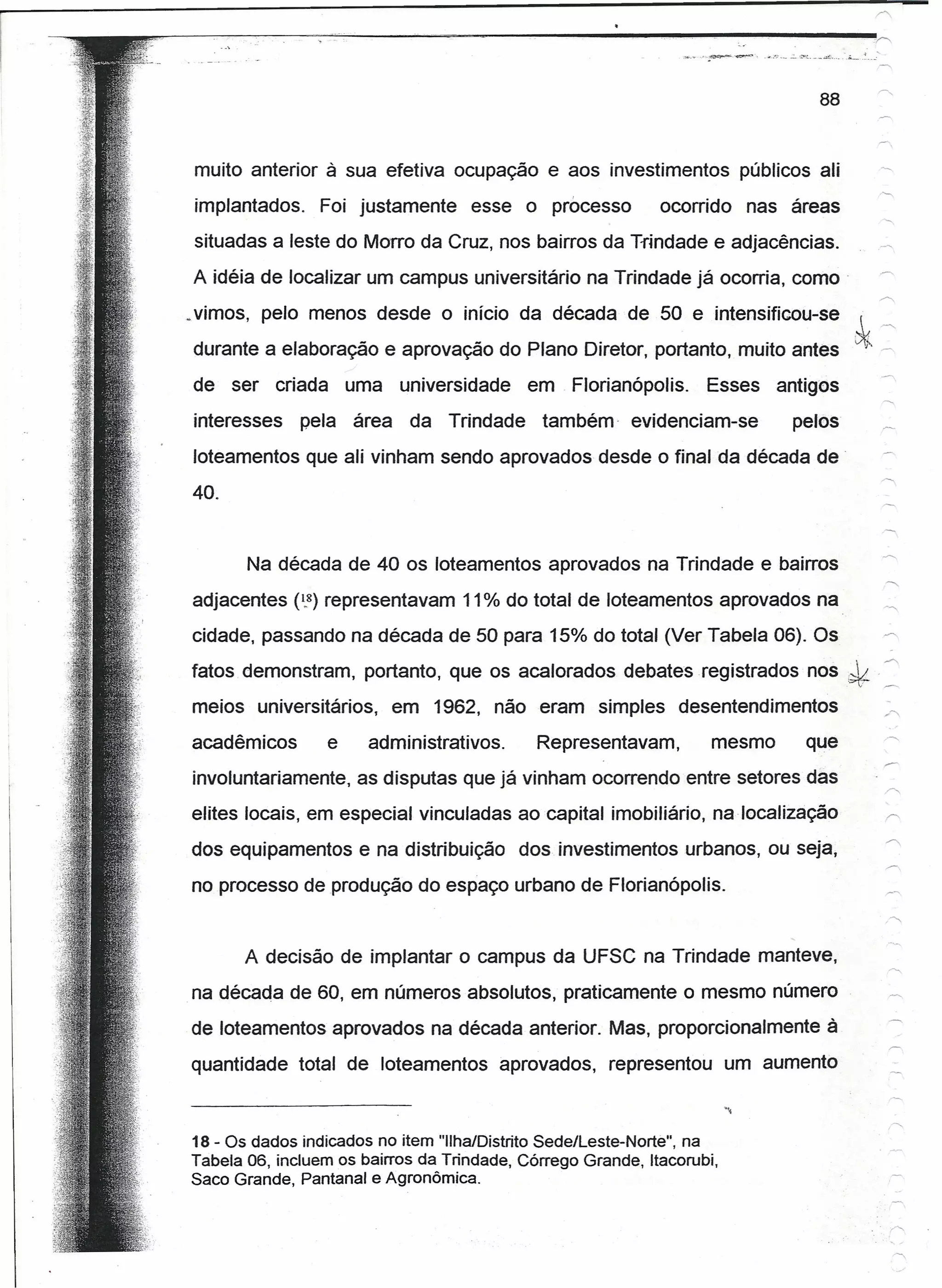 ~~--~~----~~-~-'----~~-----------------------------------
                                                                                       88


   muito anterior à sua efetiva ocupação e aos investimentos                 públicos ali
   implantados.     Foi justamente        esse o processo         ocorrido   nas áreas
   situadas a leste do Morro da Cruz, nos bairros da Trindade e adjacências.
   A idéia de localizar um campus universitário na Trindade já ocorria, como'
  ~vimos, pelo menos desde o início da década de 50 e intensificou-se
   durante a elaboração e aprovação do Plano Diretor, portanto, muito antes
   de ser     criada       uma    universidade     em. Florianópolis.     Esses   antiqos
   interesses     pela     área    da   Trindade    também evidenciam-se           pelos
   loteamentos que ali vinham sendo aprovados desde o final da década de
   40.


          Na década de 40 os loteamentos aprovados na Trindade e bairros                     -r-,
                                                                                             +-,




   adjacentes (1.8) representavam 11% do total de loteamentos aprovados na                   _~
   cidade, passando na década de 50 para 15% do total (Ver Tabela 06). Os                    -r-,

   fatos demonstram, portanto, que os acalorados debates registrados                 nos,*   '""

   meios universitários,          em 1962, não eram simples          desentendimentos        -<.



   acadêmicos          e    administrativos.        Representavam,        mesmo      que
   involuntariamente, as disputas que já vinham ocorrendo entre setores das
   elites locais, em especial vinculadas ao capital imobiliário, na localização
   dos equipamentos e na distribuição            dos investimentos urbanos, ou seja,
   no processo de produção do espaço urbano de Florianópolis.


          A decisão de implantar o campus da UFSC na Trindade manteve,
   na década de 60, em números absolutos, praticamente o mesmo número
   de loteamentos aprovados na década anterior. Mas, proporcionalmente à
   quantidade total de loteamentos             aprovados,   representou    um aumento



   18 - Os dados indicados no item "Ilha/Distrito Sede/Leste-Norte", na
   Tabela 06, incluem os bairros da Trindade, Córrego Grande, Itacorubi,
   Saco Grande, Pantanal e Agronômica.
 