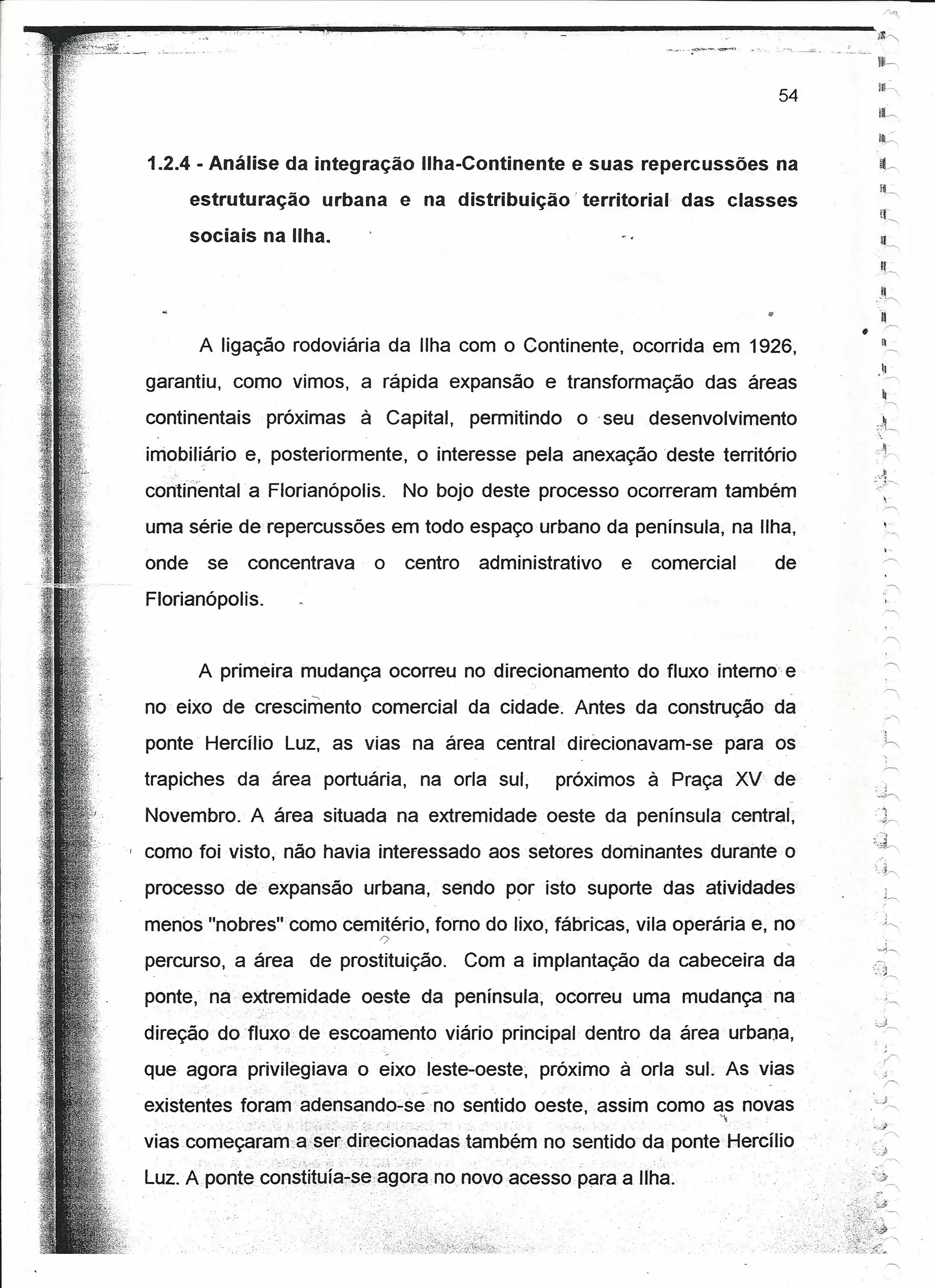..                                                                                                                                                            _~J

                                                                                                                                                       <11""



                                                                                                                                                        ll~~
                                                                                                                                                        H~,
                                                                                                                                             54
                                                                                                                                                        a.,
                                                                                                                                                        h
         1.2.4 - Análise da integração Ilha-Continente e suas repercussões na                                                                           !h
                                                                                                                                                         í~
                estruturação urbana e na distribuição' territorial                                                                 das classes
                                                                                                                                                         !~
                sociais na Ilha.                                                                                                                         lL
                                                                                                                                                         11
                                                                                                                                                          ?~




                                                                                                                                                        !I
                                                                                                                                                       -,~
                                                                                                                                                        li
                                                                                                                                                  •           r">


                 A ligação rodoviária da Ilha com o Continente, ocorrida em 1926,                                                                         1
                                                                                                                                                              ->,

                                                                                                                                                          ~
         garantiu, como vimos, a rápida expansão e transformação                                                                     das áreas                --"
                                                                                                                                                          ~
         continentais     próximas                                        à Capital,           permitindo         o seu desenvolvimento                -~,~
                                                                                                                                                        ,
                                                                                                                                                       '-. '-,
                                                                                                                                                              "
                                                                                                                                                          ~.
         iniobiliário e, posteriormente,                                          o interesse pela anexação deste território                              ,;.--,
                                                                                                                                                              ;
                                                                                                                                                      ;,::J-----
         continental a Florianópolis.                                            No bojo deste processo ocorreram também                                      ,-
                                                                                                                                                          ;--..



         uma série de' repercussões em todo espaço urbano da península; na Ilha,                                                                              -"
                                                                                                                                                              ,-
         onde     se    concentrava                                        o     centro               administrativo   e    comercial        de
                                                                                                                                                               --,
         Florianópolis.                                                                                                                                       ~,
                                                                                                                                                              r<;



                                                                                                                                                              ~
                A primeira mudança ocorreu nodirecionamento                                                                do fluxo interno e
         no eixo de crescimento comercial da cidade. Antes da construção da                                                                                   ~,
         ponte Hercílio Luz, as vias na área central direcionavam-se                                                                    para os          ',.h,
                                                                                                                                                          ~
         trapiches     da área portuária,                                         na orla sul,                 próximos à Praça XV de
                                                                                                                                              -
         Novembro. A área situada na extremidade oeste da península central,
                                                                                                                                                       ."""

                                                                                                                                                      :d-",
     I   como foi visto, não havia interessado aos setores dominantes durante o
         processo de expansão urbana, sendo por isto suporte das atividades
         menos "nobres" como cemitério, fomo do lixo, fábricas, vila operária e, no
                                                                            r;


         percurso, a área               de prostituição.                                      Com a implantação da cabeceira da
         ponte, na extremidade                                            oeste da península, ocorreu uma mudança na
         direção dofluxo de escoamento viário principal dentro da área urbana,
         que agora privilegiava o eixo leste-oeste, próximo à orla sul. As vias
                                                                                  .-'"


         existentes torarnadensando-se                                                    no sentido oeste ,assim            como as novas
                            ,:----;--:':«,:-:-,.,~.:-,   :<-,.;::,-.'                  '.   ,: -"                                   ~.~

         viascomeçaram':a·s~ecdjrecionaciastambém                                                             no sentido da ponte Hercíli o
         Luz. Aponte cd~~iitma?~e;agp(ª,nonovoacesso"paraa                                                                 Ilha.
 