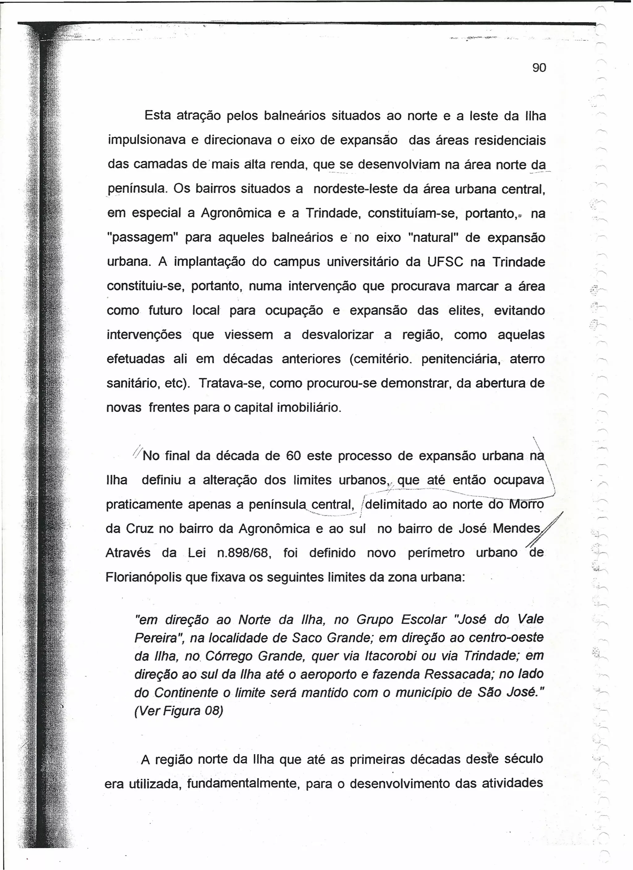 90


         Esta atração pelos balneários situados ao norte e a leste da Ilha
impulsionava e direcionava o eixo de expansão               das áreas residenciais

das camadas demais alta renda, qu~_~~ desenvolviam na área norte _d._ª-
península. Os bairros situados a nordeste-leste da área urbana central,
em especial a Agronômica e a Trindade, constituíam-se,                  portanto..   na
"passagem" para aqueles balneários e' no eixo "natural" de expansão
urbana. A implantação do campus universitário da UFSC na Trindade
constituiu-se, portanto, numa intervenção que procurava marcar a área
como futuro     local para ocupação        e expansão        das elites,     evitando
intervenções    que viessem      a desvalorizar     a região,       como       aquelas
efetuadas    ali em décadas anteriores        (cemitério.     penitenciária,    aterro
sanitário, etc). Tratava-se, como procurou-se demonstrar, da abertura de
novas frentes para o capital imobiliário.

                                                                                     
     ,                                                                                   .


    (/No final da década de 60 este processo de expansão urbana nà,
                                                                     
Ilha definiu a alteração dos limites urbanos", que até então ocupava 
praticamente apenas a península, central,         Id~íi~;;~~~'-~~-~~rte-aoMõ~
da cruz_no bairro da Agronômica--~-~~:~I           no bairro de José Mend~
                                                                                              .-~

Através     da Lei   n.898/68,   foi   definido   novo      perímetro     urbano     de
Florianópolis que fixava os seguintes limites da zona urbana:


     "em direção ao Norte da Ilha, no Grupo Escolar "José do Vale
     Pereira", na localidade de Saco Grande; em direção ao centro-oeste
     da Ilha, no, Córrego Grande, quer via Itacorobi ou via Trindade; em
     direção ao sul da Ilha até o aeroporto e fazenda Ressacada; no lado
     do Continente o limite será mantido com o município de São José."
     (Ver Figura 08)

                                                                                                  ;--
      A região norte da Ilha que até as primeiras décadas deste século                        o   'r.,
era utilizada, fundamentalmente,       para o desenvolvimento das atividades
 
