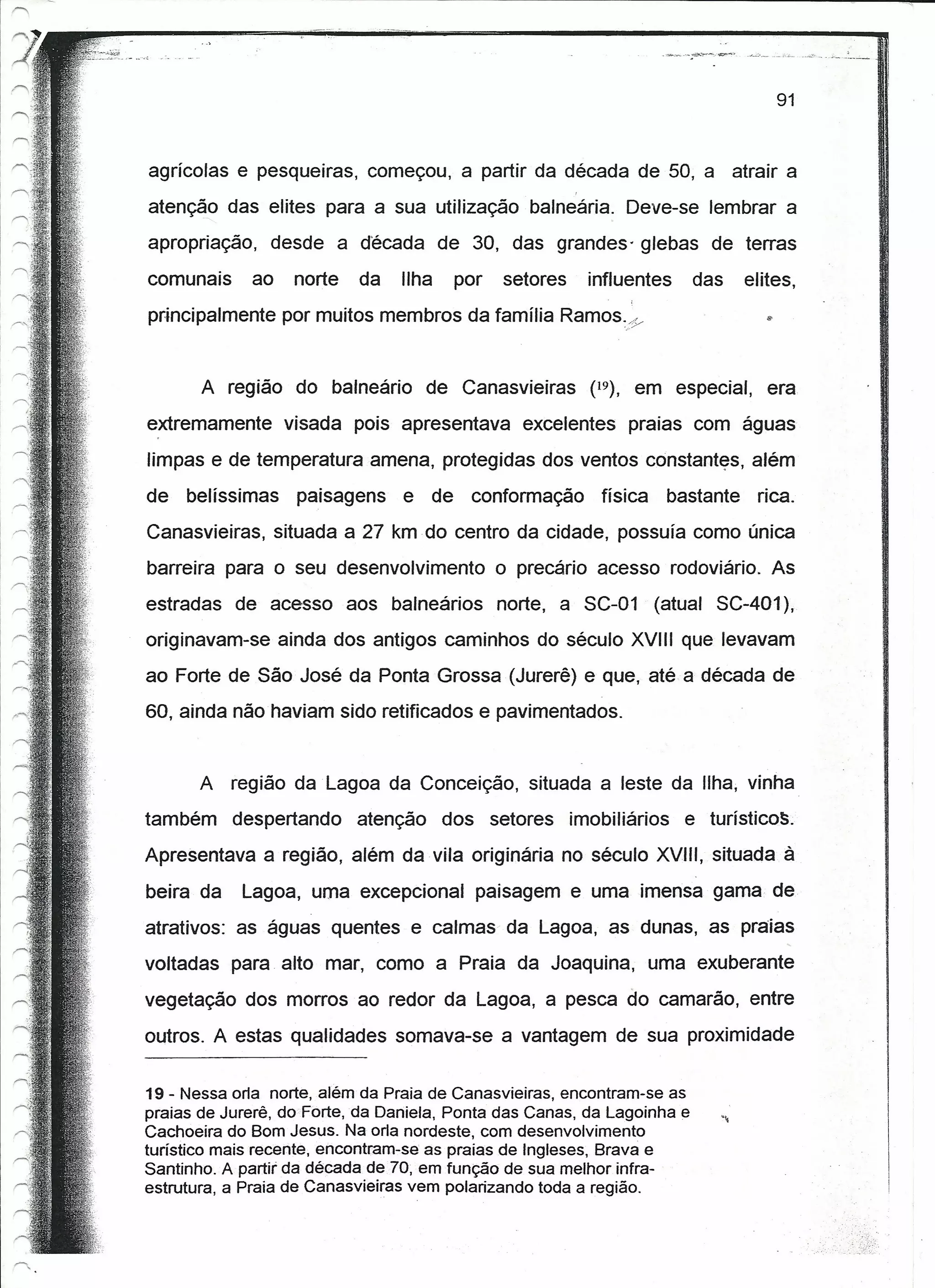 91


agrícolas e pesqueiras, começou, a partir da década de 50, a atrair a
atenção das elites para a sua utilização balneária. Deve-se lembrar a
apropriação, desde a década de 30, das grandes' glebas de terras
comunais     ao    norte   da    Ilha   por   setores   influentes       das   elites,
principalmente por muitos membros da família Ramos:/y


       A região do balneário de Canasvieiras (19), em especial, era
extremamente visada pois apresentava excelentes praias com águas
limpas e de temperatura amena, protegidas dos ventos constantes, além
de   belíssimas paisagens e de conformação física                  bastante rica.
Canasvieiras, situada a 27 km do centro da cidade, possuía como única
barreira para o seu desenvolvimento o precário acesso rodoviário. As
estradas de acesso aos balneários norte, a SC-01 (atual SC-401),
originavam-se ainda dos antigos caminhos do século XVIII que levavam
ao Forte de São José da Ponta Grossa (Jurerê) e que, até a década de
60, ainda não haviam sido retificados e pavimentados.


       A região da Lagoa da Conceição, situada a leste da Ilha, vinha
também despertando atenção dos setores imobiliários e turistlcos.
Apresentava a região, além da vila originária no século XVIII, situada à
beira da    Lagoa, uma excepcional paisagem e uma imensa gama de
atrativos: as águas quentes e calmas da Lagoa, as dunas, as praias
voltadas para alto mar, como a Praia da Joaquina, uma exuberante
vegetação dos morros ao redor da Lagoa, a pesca do camarão, entre
outros. A estas qualidades somava-se a vantagem de sua proximidade


19 - Nessa orla norte, além da Praia de Canasvieiras, encontram-se as
praias de Jurerê, do Forte, da Daniela, Ponta das Canas, da Lagoinha e
Cachoeira do Bom Jesus. Na orla nordeste, com desenvolvimento
turístico mais recente, encontram-se as praias de Ingleses, Brava e
Santinho. A partir' da década de70, em função de sua melhor infra-
estrutura, a Praia de Canasvieiras vem polarizando toda a região.
 