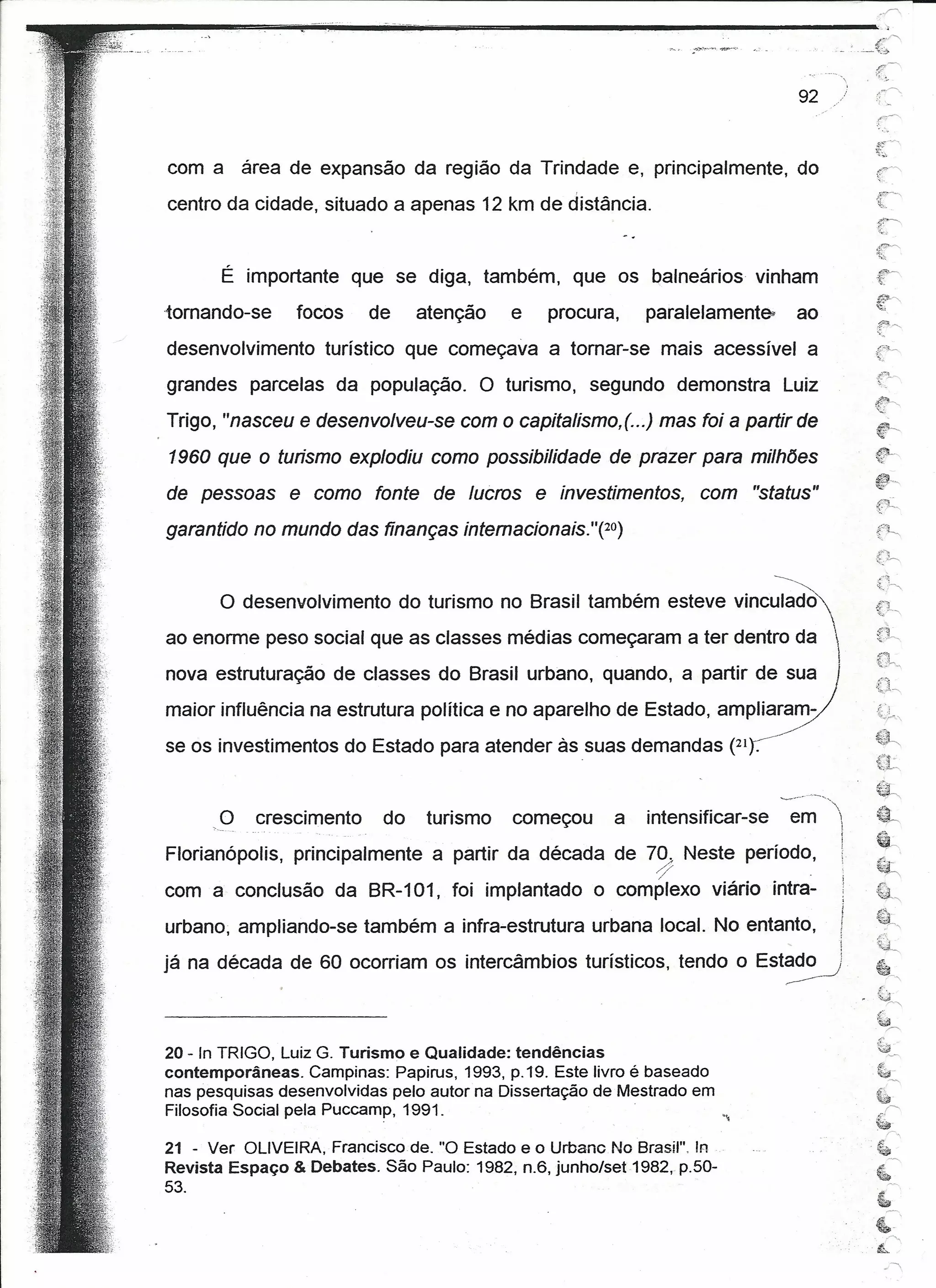 r
I   ..-----==-iõiiiiiiiii!-!"'ii.     iiíiiiiiiii        ~-             """"","=--------------·"'
                                                                 ••••••••
                                                                                                                                              /:,"r-,
                                                                                                                                         c_;''''
                                                                                                                                              /J'~
                                                                                                                                          ,   '{ .. ;"


                                                                                                                            92



            com a área de expansão da região da Trindade e, principalmente, do
            centro da cidade, situado a apenas 12 km de distância.


                     É importante que se diga, também, que os balneários                                     vinham
            tornando-se             focos           de        atenção          e   procura,    paralelamente-               ao
            desenvolvimento               turístico que começava a tornar-se mais acessível a
            grandes parcelas da população.                                  O turismo,   segundo demonstra           Luiz
            Trigo, "nasceu e desenvolveu-se com o capitalismo,( ...) mas foi a partir de
            1960 que o turismo explodiu como possibilidade de prazer para milhões
            de pessoas          e como fonte de lucros e investimentos,                               com "status"
            garantido no mundo das finanças intemacionais. "(20)

                                                                                                                 --------

                     O desenvolvimento do turismo no Brasil também esteve vinculadc>,
            ao enorme peso social que as classes médias começaram a ter dentro da 
                                                                                                                                 
            nova estruturação de classes do Brasil urbano, quando, a partir de sua                                               I
            maior influência na estrutura política e no aparelho de Estado, ampllararn-z"
                                                                                                                                              j:ç~
            se os investimentos do Estado para atender às suas demandas (21~                                                                  ~~~
                                                                                                                                              (~


                    O      crescimento               do        turismo         começou     a   intensificar-se          em
            Florianópolis,          principalmente             a partir da década de 70. Neste período,
                                                                                                ~                            .


           com a conclusão da BR-101, foi implantado o complexo viário intra-
           urbano, ampliando-se também a infra-estrutura urbana local. No entanto,                                                   .
                                                                                                                      ,              i
           já na década de 60 ocorriam os intercâmbios turísticos, tendo o Est~
                                                                                                                                              ~~'
                                                                                                                                               .•t>
                                                                                                                                               ~.
                                                                                                                                                      r,
                                                                                                                                              ~       /"



           20 - In TRIGO, Luiz G. Turismo e Qualidade: tendências
           contemporâneas. Campinas: Papirus, 1993, p.19. Este livro é baseado                                                                 ~-.--.,

           nas pesquisas desenvolvidas pelo autor na Dissertação de Mestrado em                                                               ~.

           Filosofia Social pela Puccamp, 1991.                                                                                                       r>
                                                                                                                                              ~ r,
                                                                                                                                              .
           21 - Ver OLIVEIRA, Francisco de. "O Estado e o UrbancNo Brasil". !n                                                                 ~
           Revista Espaço & Debates. São Paulo: 1982, n.6, junho/set1982,.p.50-
                                                                                                                                              ~
           53.                                                                                                                                '.If#
                                                                                                                                               ~
 