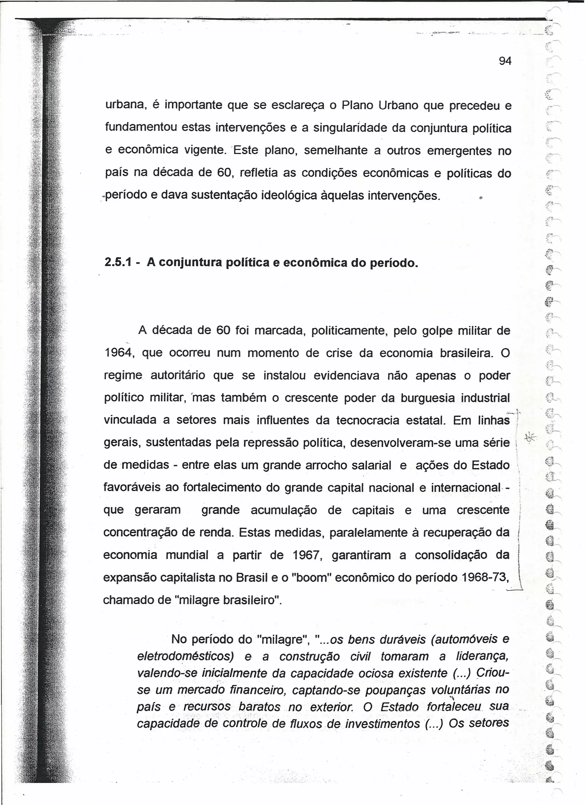 94


urbana, é importante que se esclareça o Plano Urbano que precedeu e
fundamentou estas intervenções e a singularidade da conjuntura política                                 :~



e econômica vigente. 'Este plano, semelhante a outros emergentes no
país na década de 60, refletia as condições econômicas e políticas do
.perlodo e dava sustentação ideológica àquelas intervenções.




2.5.1 - A conjuntura política e econômica do período.




      A década de 60 foi marcada, politicamente,         pelo golpe militar de
1964, que ocorreu num momento de crise da economia brasileira. O
regime, autoritário   que se instalou evidenciava    não apenas o poder
político militar, 'mas também o crescente poder da burguesia industrial
vinculada a setores mais influentes da tecnocracia         estatal. Em linhas-'}'                       ,':'~




                                                                                               *
                                                                                                        '1,.)--

gerais, sustentadas pela repressão política, desenvolveram-se       uma série t
de medidas - entre elas um grande arrocho salarial        e ações do Estado
                                                                                           ,
favoráveis ao fortalecimento do grande capital nacional e internacional, - :
                                                                          -
que   geraram     grande    acumulação   de   capitais    e uma     crescente
concentração de renda. Estas medidas, paralelamente à recuperação da                  i
economia mundial a partir de 1967, garantiram a consolidação da                        I
                                                                                       




expansão capitalista no Brasil e o "boom" econômico do período 1968-73~                                 ~~
                                                                                                        ~-----
chamado de "milagre brasileiro".                                                                        ~
                                                                                                                 "
                                                                                                        ,~
                                                                                                             +-,




            , No período do "milagre", "...os bens duráveis (automóveis e
      eletrodomésticos) e a construção civil tomaram a liderança,
      veiendo-se inicialmente da capacidade ociosa existente (...) citou-
      se um mercado financeiro, captando-se poupanças voll{ntárias no
      país e recursos baratos no exterior. O Estado fortaleceu sua
      capacidad~ de controle de fluxos .ae investimentos (. ..) Os setores



                                                                              ...
                                                                                ..:.
                                                                                 ."l-' ~-.. :~...
                                                                                                    ",~:
                                                                                                    '

                                                                                                    '·4
                                                                                                        .
                                                                                                        ~~ ..•
 