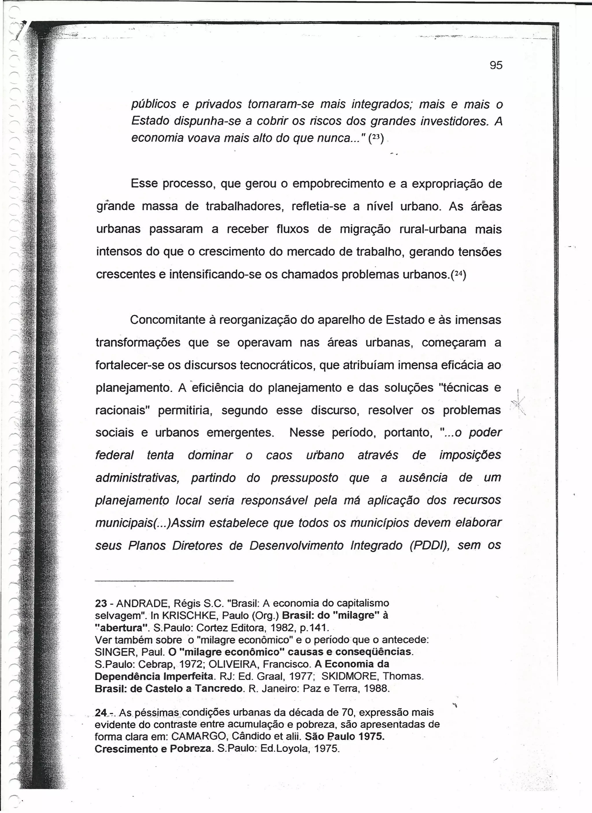 95


            públicos e privados tomaram-se mais integrados; mais e mais o
            Estado dispunha-se a cobrir os riscos dos grandes investidores. A
            economia voava mais alto do que nunca ... " (23)


            Esse processo, que gerou o empobrecimento e a expropriação de
  grande massa de trabalhadores,              refletia-se a nível urbano. As áreas
  urbanas passaram a receber fluxos de migração                     rural-urbana    mais
  intensos do que o crescimento do mercado de trabalho, gerando tensões
  crescentes e intensificando-se os chamados problemas urbanos.r=)


         Concomitante à reorganização do aparelho de Estado e às imensas
  transformações       que se operavam nas áreas urbanas, começaram                    a
  fortalecer-se os discursos tecnocráticos, que atribuíam imensa eficácia ao
  planejamento. A 'eficiência do planejamento e das soluções "técnicas e                    !
                                                                                           ,~~/
  racionais"     permitiria,   segundo esse discurso, resolver          os problemas
  sociais e urbanos emergentes.           Nesse período, portanto, "... 0 poder
  federal      tenta   dominar     o   caos     urbano    através     de   imposições
  administrativas,      partindo   do pressuposto        que   a ausência      de    um
  planejamento local seria responsável pela má aplicação dos recursos
  municipais( ..)Assim estabelece que todos os municípios devem elaborar
  seus Planos Diretores de Desenvolvimento               Integrado (PDDI), sem os



 23 - ANDRADE, Régis S.C. "Brasil: A economia do capitalismo
 selvagem". In KRISCHKE, Paulo (Org.) Brasil: do "milagre" à
 "abertura". S.Paulo: Cortez Editora; 1982, p.141 ..
 Ver também sobre o "milagre econômico" e o período que o antecede:
 SINGER, Paul. O "milagre econômico" causas e conseqüências.
 S.Paulo: Cebrap, 1972; OLIVEIRA, Francisco. A Economia da
 Dependência Imperfeita. RJ: Ed. GraaJ, 1977; SKIDMORE, Thomas.
 Brasil: de Castelo a Tancredo. R. Janeiro: Paz e Terra, 1988.

" .24.:-;.As.pé~sirnas.condições urbanas da década de 70, expressão mais
   evidente do contraste entre acumulação e pobreza, são apresentadas de
   forma clara em: CAMARGO, Cândido et alii. São Paulo 1975.
   Crescimento e Pobreza. SoPaulo: Ed.Loyola, 1975.
 