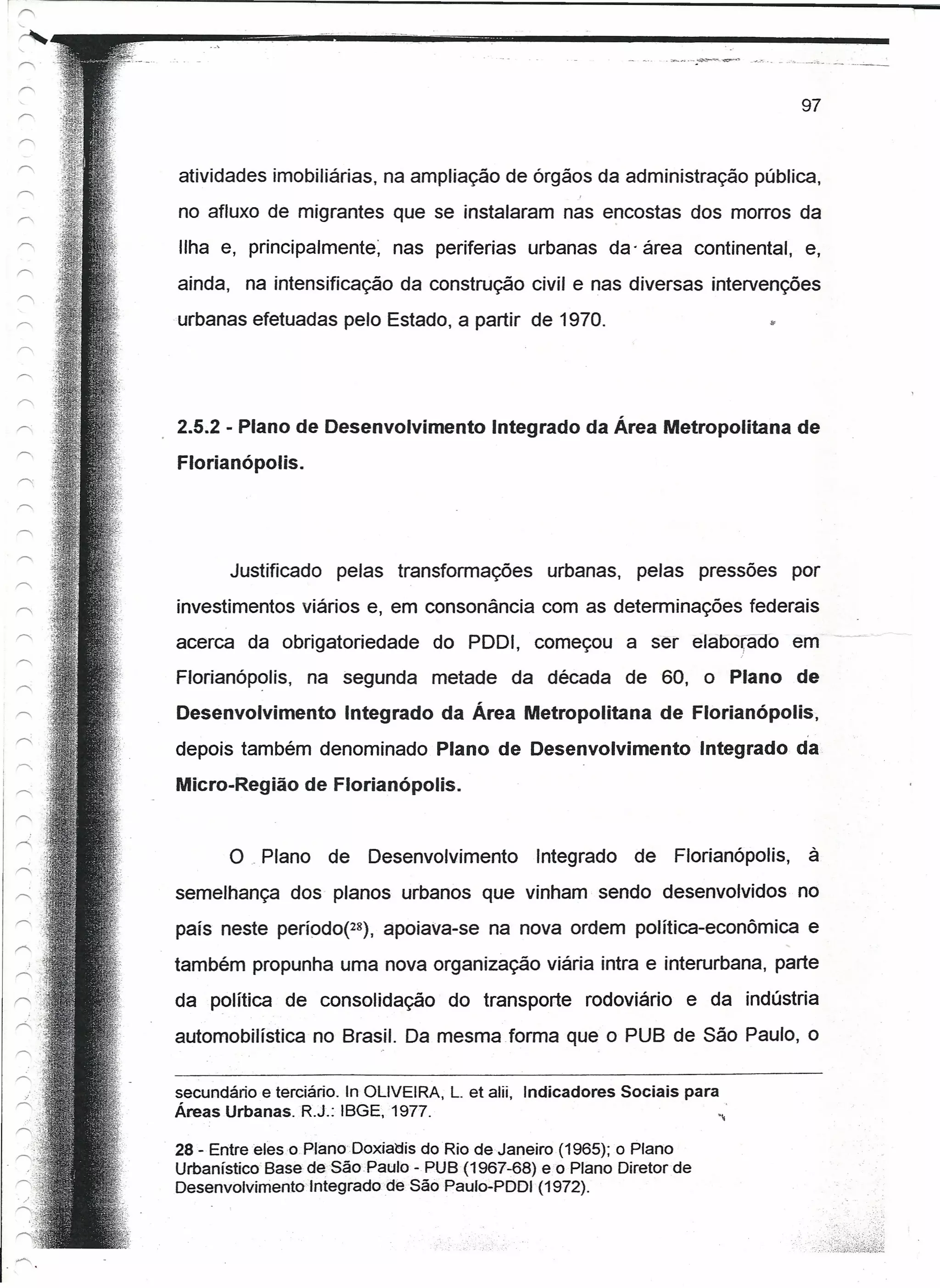 97


atividades imobiliárias, na ampliação de órgãos da administração pública,
no afluxo de migrantes que se instalaram nas encostas dos morros da
Ilha e, principalmente; nas periferias urbanas da' área continental, e,
ainda, na intensificação da construção civil e nas diversas intervenções
urbanas efetuadas pelo Estado, a partir de 1970.                                "




2.5.2 - Plano de Desenvolvimento            Integrado da Área Metropolitana de
Florianõpolis.




       Justificado pelas transformações urbanas, pelas pressões por
investimentos viários e, em consonância com as determinações federais
acerca da obrigatoriedade do PDDI, começou a ser elabo~acro em
Florianópolis, na segunda metade da década de 60, o Plano de
Desenvolvimento        Integrado da Área Metropolitana de Florianõpolis,
depois também denominado Plano de Desenvolvimento                        Integrado da
Micro-Região de Ftorlanõpolls.


       o . Plano     de    Desenvolvimento        Integrado de       Florianópolis,   à
semelhança dos planos urbanos que vinham sendo desenvolvidos no
país neste pertodot=), apoiava-se na nova ordem política-econômica e
também propunha uma nova organização viária intra e interurbana, parte
da política de consolidação do transporte rodoviário e da indústria
automobilística no Brasil. Da mesma forma que o PUB de São Paulo, o


secundário e terciário. In OLIVEIRA, L. et alii, Indicadores   Sociais para
Áreas Urbanas. R.J.: ISGE, 1977.

28 -Entreeleso.Plano'Doxiadis     doRio de Janeiro (1965); o Plano
Urbanístico Base de São Paulo -PUS (1967-68) eo Plano Diretor de
Desenvolvnnenro'tnteqradc     de São Paulo-PDDI (1972).
 