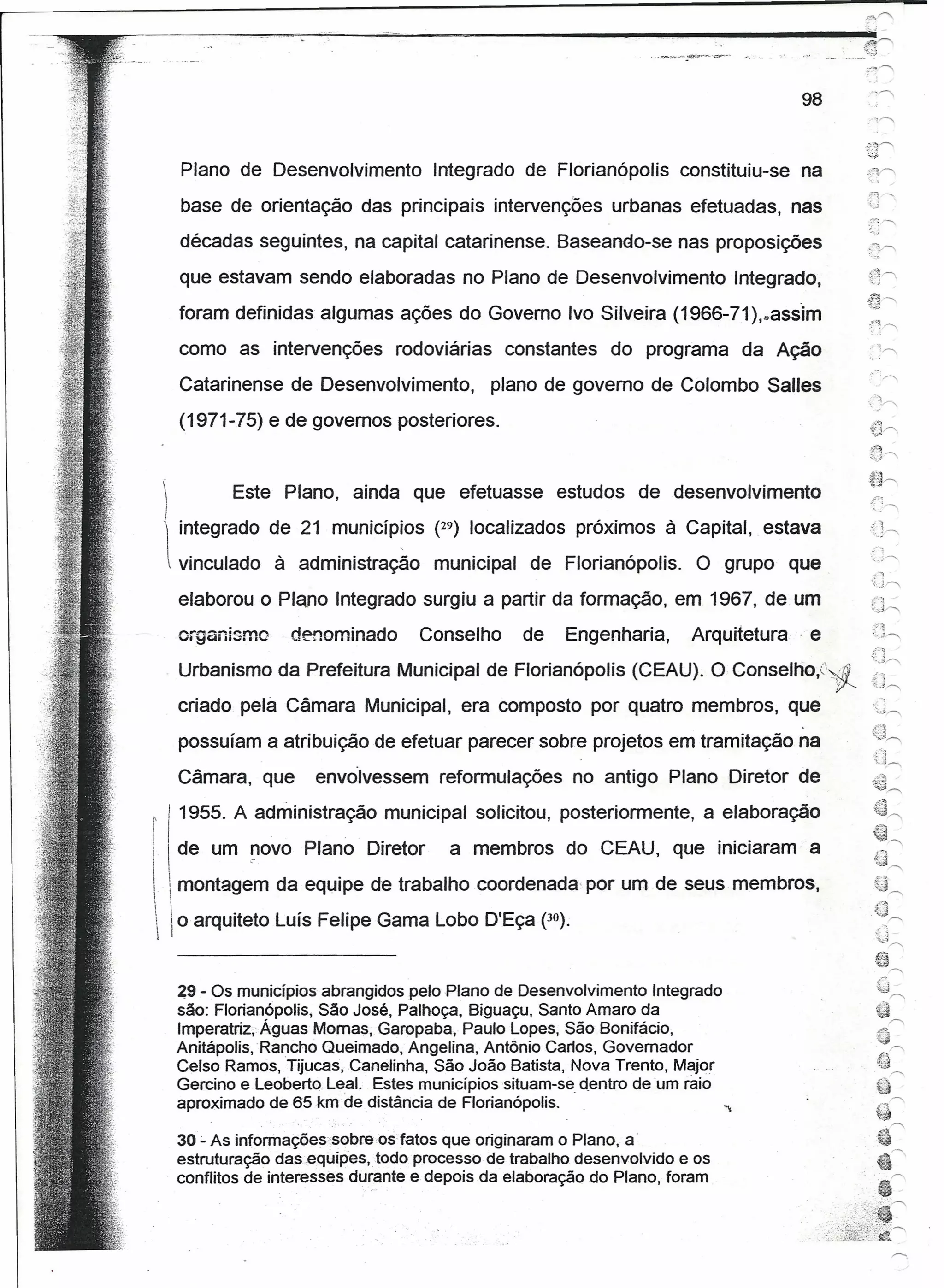 0"""'


~------~~~~~--~~~-----------------------------                                                  e«>
                                                                                                .••.
                                                                                                  ;j




                                                                                           98
                                                                                                 .'     ,'"
                                                                                                ".).~".-....
                                                                                                -~'"
         Plano de Desenvolvimento         Integrado de Florianópolis       constituiu-se   na
                                                                                                 ~"::l-
         base de orientação das principais intervenções urbanas efetuadas, nas                   U
                                                                                                 .~: ">,
                                                                                                 '~,!;j


         décadas seguintes, na capital catarinense. Baseando-se nas proposições
         que estavam sendo elaboradas no Plano de Desenvolvimento                 Integrado,
         foram definidas algumas ações do Governo Ivo Silveira (1966-71),,,assim
         como as intervenções        rodoviárias    constantes do programa da Ação
         Catarinense de Desenvolvimento,           plano de governo de Colombo Salles
         (1971-75) e de governos posteriores.


               Este Plano, ainda que efetuasse            estudos de desenvolvimento
     I
     !
         integrado de 21 municíP~os (29) localizados próximos à Capítal.. estava
      vinculado     à administração      municipal    de Florianópolis.     O grupo que.             - -,
                                                                                                  '-<   j",

         elaborou o Plano Integrado surgiu a partir da formação, em 1967, de um
                                                                                                      J'i
         organismo      denominado      Conselho      de    Engenharia,     Arquitetura     e         ..•.•
                                                                                                         J'"




         Urbanismo da Prefeitura Municipal de Florianópolis (CEAU). O Conselho,:~~
                                                                                                  {J~
         criado pela Câmara Municipal, era composto por quatro membros, que
         possuíam a atribuição de efetuar parecer sobre projetos emtramitação              na           .,.:,'0


                                                                                                      ,{-:J~
         Câmara, que       envolvessem reformulações no antigo Plano Diretor de
 r I 1955. A administração municipal solicitou, posteriormente, a elaboração
 I   I de um !l0vo Plano Diretor            a membrosdo CEAU, que iniciaram a
  , montagem da equipe de trabalho coordenada por um de seus membros,
 I


   o arquiteto Luís Felipe Gama Lobo D'Eça (30).


         29 - Os municípios abrangidos pelo Plano de Desenvolvimento Integrado
         são: Florianópoüs, São José, Palhoça, Biguaçu, Santo Amaro da
         Imperatriz, Águas Mornas, Garopaba, Paulo Lopes, São Bonifácio,
         Anitápolis, Rancho Queimado, Angelina, Antônio Canos, Governador
         Celso Ramos, Tijucas, Canelinha, São João Batista, Nova Trento, Major
         Gercino e Leoberto Leal. Estes municípios situam-se dentro de 'um raio
         aproximado de 65 km de distância de Florianópolis. .

         30:.. As íntormações-sobre-ostatos  que originaram o Plano, a-
         estruturação das.equípes.fodo processo de trabalho desenvolvido e os
         conflitos de interesses durante e depois da elaboração do Plano, foram
 