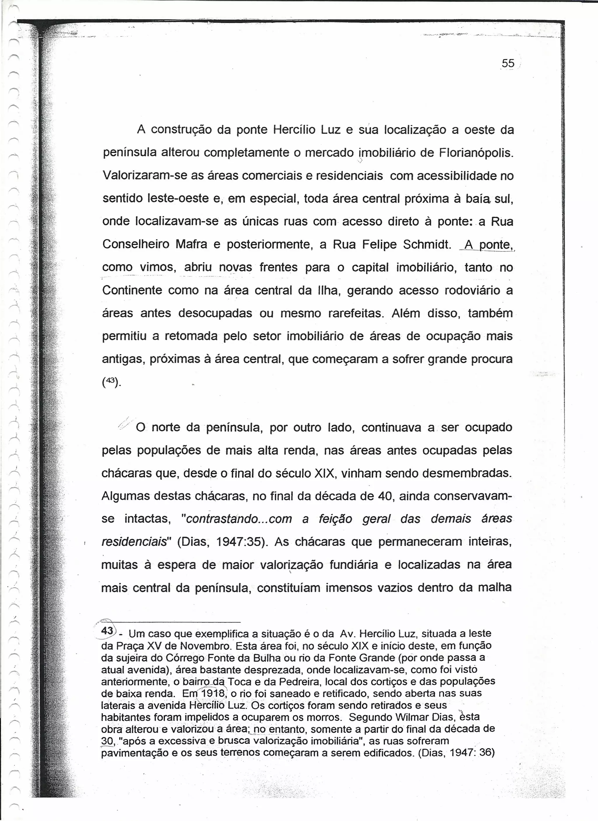 55




                          A construção da ponte Hercílio Luz e sua localização a oeste da
                  península alterou completamente o mercado imobíüério de Florianópolis.
    -->          Valorizaram-se as áreas comerciais e residenciais              com acessibilidade no
                  sentido leste-oeste e,em especial, toda área central próxima à baía sul,
                  onde localizavam-se as únicas ruas com acesso direto à ponte: -a Rua
                  Conselheiro Mafra e posteriormente, a Rua Felipe Schmidt                    AJ~oQ!~,
                  com<:)_
                        vi~_os, abriu novas frentes para o capital imobiliário,                tanto no
                  Continente como na área central da Ilha, gerando acesso rodoviário a
                  áreas antes desocupadas ou mesmo rarefeitas. Além disso, também
                  permitiu a retomada pelo setor imobiliário de áreas de ocupação mais
                  antigas, próximas à área central, que começaram a sofrer grande procura
                  (43).


    r--  i
             J
                          o   norte da península, por outro lado, continuava a. ser ocupado
I   .~




                  pelas populações de mais alta renda, nas áreas antes ocupadas pelas
         J
    '"            chácaras que, desd.e o final do século XIX, vinham sendo desmembradas.
                  Algumas destas chácaras, no final da década de 40, ainda conservavam-
                                         -
                  se intactas,     "contrastando ...com a feição         geral    das demais       áreas
                  residenciais" (Dias, 1947:35). As chácaras que permaneceram inteiras,
                  muitas à espera de maior valorização fundiária e localizadas na área
                                                          




                 -mais central da península, constituíam imensos vazios dentro da malha


                 ,.~ - Um caso que exemplifica a situação é o da Av. Hercílio Luz, situada a leste
                   da Praça XV de Novembro. Esta área foi, no século XIX e início deste, em função
                   da sujeira do Córreqo Fonte da Bulha ou rio da Fonte Grande (pó r onde passa a
                   atual avenida), área bastante desprezada, onde localizavam-se, como foi visto
                   anteriormente, o bairro.da Toca e da Pedreira, local dos cortiços e das populações
                                         ~,
                   de baixa renda. Em 191-8;' o rio foi saneado e retificado, sendo aberta nas suas
                   laterais a avenida H~rcíH6 Luz. Os cortiços foram sendo retirados e seus " .
                   habitantes foram impelidos a ocuparem os morros. Segundo Wilmar Dias, esta
                   obra altercuevalórízeuá    área.jjoentanto,  somente a partir do final da década de
                   30, "após a excessiva e brusca valorização imobiliária", as ruas sofreram       _.
                   pavimentação e os seus terrenos começaram a serem edificados. (Dias, 1947:36)
 