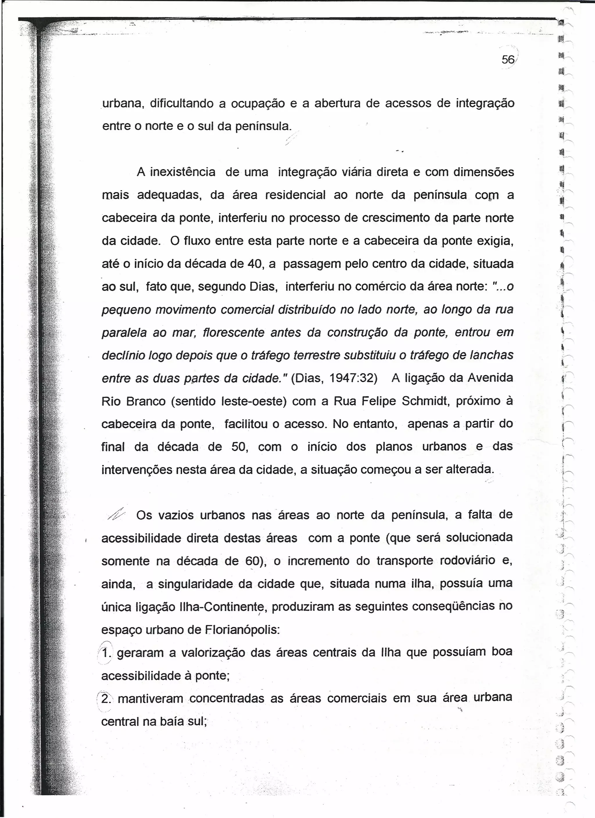 ---.•.... ".
                                                                ..              ~_
                                                                                 .•,,_.~,.

                                                                                                        ilfi~.

                                                                                                        a.,
                                                                                                        ~~~           <,




urbana, dificultando a ocupação e a abertura de acessos de integração
 entre o norte e o sul da península.
                                                                                                         iJí!.~

                                                                                                         ~L
          Ainexistência     de uma integração viária direta e com dimensões                              ~ .-.
                                                                                                             .~


                                                                                                          ij
                                                                                                      .:-:~~
 mais adequadas,          da área residencial   ao norte da península com a
 cabeceira da ponte, interferiu no processo de crescimento da parte norte
                                                                                                          :11
 da cidade.     O fluxo entre esta parte norte e a cabeceira da ponte exigia,
                                                                                                           I!I
                                                                                                                 ,~
 até o início da década de 40, a passagem pelo centro da cidade, situada                                  .~


                                                                                                       ,~~
 ao sul, fato que, segundo Dias, interferiu no comércio da área norte: "... 0
 pequeno movimento comercial distribuído no lado norte, ao longo da rua                                  .,í
                                                                                                 .<' j---.


                                                                                                                 ,~

 paralela ao mar, florescente antes da construção da ponte, entrou em
 declínio logo depois que o tráfego terrestre substituiu o tráfego de lanchas
                                                                                                             ,
                                                                                                             ~-
                                                                                                             ,~


                                                                                                                 :---..
                                                                                                            ...,.
 entre as duas penes da cidade." (Dias, 1947:32)          A ligação da Avenida                               ('
 Rio Branco (sentido leste-oeste) com a Rua Felipe Schmidt, próximo à
 cabeceira da ponte,        facilitou o acesso. No entanto,   apenas a partir do
final     da década       de 50, com o início dos planos        urbanos e das
 intervenções nesta área da cidade, a situação começou a ser alterada.

                                                                                                         ;·i~
  ~..     Os vazios urbanos nas 'áreas ao norte da península, a falta de                                     ~)~


                                                                                                 .
                                                                                                          1-"
                                                                                                          ,~
                                                                                                 ·'.i~~
 acessibilidade    direta destas áreas      com a ponte (que será solucionada
 somente na década de ~O), o incremento do transporte rodoviário e,
 ainda,    a singularidade da cidade que, situada numa ilha, possuía uma
 única ligação Ilha-Continente, produziram as seguintes conseqüências no
                                  I
                                                                                                  ,,,
                                                                                                  ..
                                                                                                 '-        ':)
                                                                                                         J




 espaço urbano de florianópolis:
,C".                         .
/~._~eraram a valoriz~ção das áreas centrais da Ilha que possuíam boa
    g
 acessibilidade à ponte;
                                                                                                                 ,,-....
(2:    rnantíveramconcentradas        as áreas comerciais em sua área urbana                               j.
                                                                                                                  ~
                                                                                                  '.,d
 central na baía sul;                                                                               '
                                                                                                 "'.;
                                                                                                   ~
                                                                                                 ~(~~
                                                                                                                   .,
                                                                                                  ~j
                                                                                                 ~J..
                                                                                             .
                                                                                                      -, ~ "
                                                                                                      ,-.',:):
 