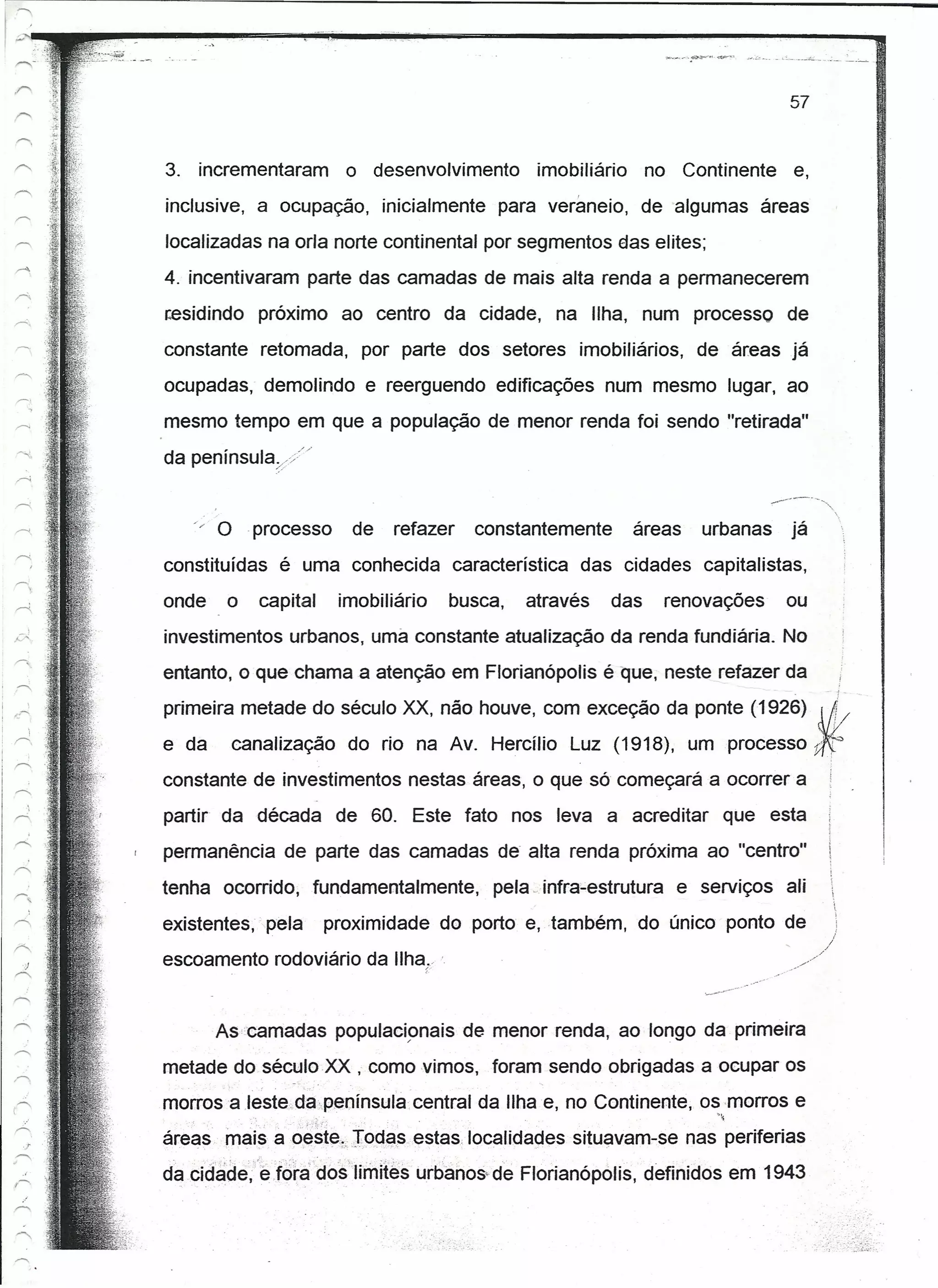 57


3. incrementaram                 o desenvolvimento      imobiliário    no Continente e,
inclusive, a ocupação, inicialmente para veraneio, de algumas áreas
localizadas na orla norte continental por segmentos das elites;
4. incentivaram parte das camadas de mais alta renda a permanecerem
residindo próximo ao centro da cidade, na Ilha, num processo de
constante retomada, por parte dos setores imobiliários, de áreas já
ocupadas, demolindo e reerguendo edificações num mesmo lugar, ao
mesmo tempo em que a população de menor renda foi sendo "retirada"
da penínsuta.>"


   '/ O .processo                de    refazer   constantemente       áreas   urbanas            já
constituídas é uma conhecida característica das cidades capitalistas,
onde    o   capital             imobiliário   busca,   através   das     renovações              ou
investimentos urbanos, urna constante atualização da renda fundiária. No
entanto, o que chama a atenção em Florianópolis é que, neste refazer da                                    i
                                                                                                      - i-


primeira metade do século XX, não houve, com exceção da ponte (1926). Afl".l/
                                                                      .
e da    canalização do rio na Av. Hercílio Luz (1918), um processo                                    Jf
constante de investimentos nestas áreas, o que só começará a ocorrer a
partir da década de 60. Este fato nos leva a acreditar que esta
permanência de parte das camadas de- alta renda próxima ao "centro"
tenha ocorrido, fundamentalmente, pela, ínrra-estrutura e serviços ali
existentes, pela           proximidade do porto e,também,             do único ponto de
escoamento rodoviário da IIha(                                                          .•....




       As-camadas               populacíonais de menor renda, ao longo da primeira
metade do século XX , como vimos, foram sendo obrigadas a ocupar os
morros a Ieste.da-península central da Ilha e, no Continente, os rnorros e
                       -
                   :;·~,.),f.
                                                                               ~
áreas mais a o.este.-;,Jocias,estas.localidaciessitué,!vam-senas periferias
da .cidâde,"e:ió'ra do's"limites urbanos- de Florianópotis, definidos em 1943
 