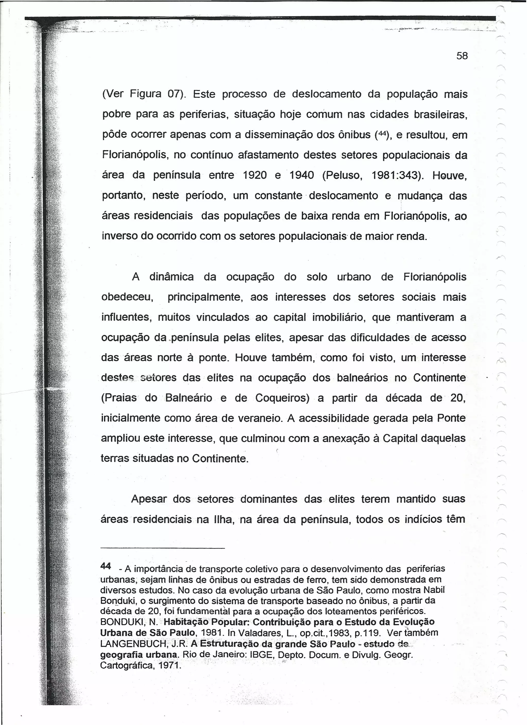 58


(Ver Figura 07). Este processo de deslocamento                da população mais
pobre para as periferias, situação hoje comum nas cidades brasileiras,
pôde ocorrer apenas com a disseminação dos ôníbus (44), e resultou, em

Florianópolis, no contínuo afastamento destes setores populacionais da                   ,-"
área da península        entre   1920 e 1940 (Peluso,           1981 :343). Houve.
portanto, neste período, um constante deslocamento                 e mudança das
áreas residenciais     das populações de baixa renda em Florianópolis, ao
inverso do ocorrido com os setores populacionais de maior renda.


       A   dinâmica     da    ocupação     do   solo   urbano     de   Florianópolis
obedeceu,      principalmente,      aos interesses     dos setores sociais mais
influentes, muitos vinculados ao capital imobiliário, que mantiveram a
                                                                                         r-
ocupação da .península pelas elites, apesar das dificuldades· de acesso
das áreas norte à ponte. Houve também, como foi visto, um interesse
destes setores das elites na ocupação dos balneários no Continente
(Praias    do Balneário      e de Coqueiros)       a partir da década        de 20,
inicialmente como área de veraneio. A acessibilidade gerada pela Ponte                   ,~
ampliou este interesse, que culminou com a anexação à Capital daquelas
terras situadas no Continente.


       Apesar dos Setores dominantes            das elites terem mantido suas
áreas resídenctaisna      IIha,na    área da península, todos os indícios têm            -"



44 - A importância de transporte coletivo para o desenvolvimento das periferias
urbanas; sejam linhas de ônibus ou estradas de ferro, tem sido demonstrada em
diversos estudos. No caso da evolução urbana de São Paulo, como mostra Nabil
Bonduki, o surgimento do sistema de transporte baseado no ônibus, a partir da
década de 20, foi fundamental para a ocupação dos loteamentos periféricos.
BONDUKI, N. HaDitaçãóPopular:Contribuição            para o Estudo da Evolução           ~
                                                                                              I

Urbana de SãoPaulo,.1981.lnValadares,         L., op,cit.,1983, p.119. Ver também
LANGENBUCH;J.R: AEstruturaçao.dagrande              São Paulo - estudo de,.
geografia urbana .. Rio d~ Janeiro: IBGE, Depto. Docum. e Divulg. Geogr.
Cartografica,1911.·;                  ., .• ,
 