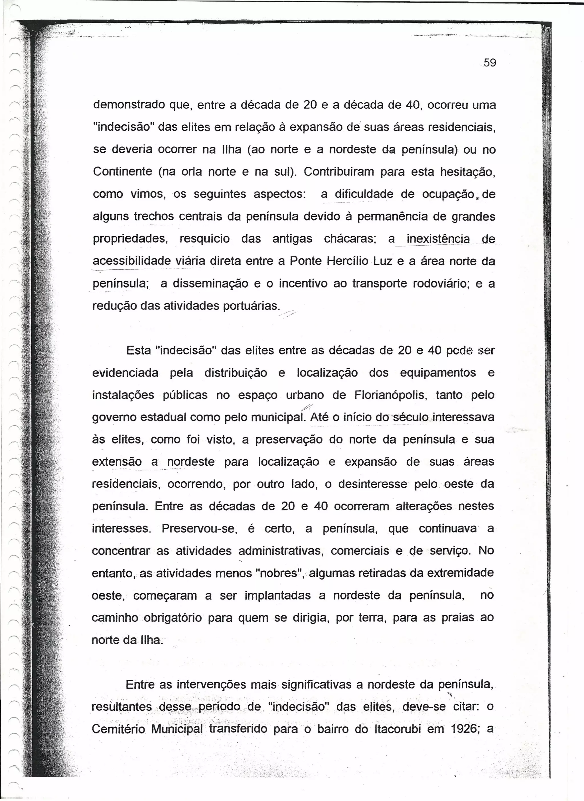 .i   F   __   ~:!   'o..   _




                                                                                                59


demonstrado que, entre a década de 20 e a década de 40, ocorreu uma                                              1I
                                                                                                                  'I
"indecisão" das elites em relação à expansão de' suas áreas residenciais,
se deveria ocorrer na Ilha (ao norte e a nordeste da península) ou no
Continente (na orla norte e na sul). Contribuíram para esta hesitação,
como vimos, os seguintes aspectos:                     a .9Jfi~uldade de ocupação s- de
alguns trechos centrais da península devido à permanência de grandes
propriedades, . resquício       das     antigas        chácaras;     JQe~t~1~l}çia_ ..
                                                                   a__           ...de
acessibilidade viária direta entre a Ponte Hercílioluz                e a área norte da
península;    a disseminação e o incentivo ao transporte rodoviário; e a
redução das atividades portuárias._ /.   .... /




       Esta "indecisão" das elites entre as décadas de 20 e 40 pode ser
evidenciada       pela   distribuição    e        localização   dos   equipamentos               e
instalações públicas no espaço urbano de Florianópolis, tanto pelo
                                                  //
governo estadual como pelo municipal. Até o iníci?~~' '~éculo interessava
às elites, como foi visto, a preservação do norte da península e sua
exter1~ã~ .é!_._r1()rd~steara localização e expansão de suas áreas
         __              p
residen~iais, ocorrendo, por outro lado, o desinteresse pelo. oeste da
península. Entre as décadas de 20 e 40 ocorreram alterações nestes
interesses.   Preservou-se, é certo, a península, que continuava a
concentrar as atividades administrativas, comerciais e                  qe   serviço. No
entanto, as atividades menos "nobres", algumas retiradas da extremidade
oeste, começaram a ser implantadas a nordeste da península,                                     no               ./




caminho obrigatório para quem se dirigia, por terra, para as praias ao
norte da Ilha.'


      Entre as intervenções mais significativas a nordeste da península,
                   .                                           ~
resultantes".cJ.~$,~;~;,;:P(3r.Í()do.de
                                    "lndeclsáo" das elites, deve-se citar: o
Cemitérfo' MunÚ~i~artransferido para o bairro doItacorubi                    em 1926; a
 