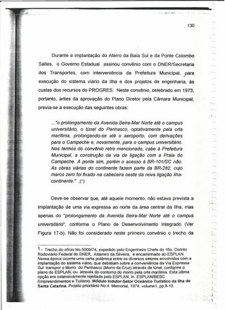16'




I
                     ~------
      ~--------~~--~~--                                                          ~                          ~



                                                                                         130




               Durante a implantação do Aterro da Baía Sul ~ da Ponte Colombo
        Salles,   o Governo Estadual        assinou convênio com o DNER/Secretaria
        dos Transportes,       com    interveniência    da Prefeitura     Municipal, ,.para            ::~


        execução do sistema viário da Ilha e dos projetos de engenharia, às
        custas dos recursos do PROGRES.            Neste convênio, celebrado em 1973,
        portanto, antes da aprovação do Plano Diretor pela Câmara Municipal,
        'previa-se a execução das seguintes obras:


               ... "0 prolongamento da Avenida Beira-Mar Norte até o campus
               universitário, o túnel do Penhasco, optativamente pela orla
               marítima, prolongando-se até o aeroporto, com derivações
               para o Gampeche e, novamente, para o campus universitário.
               Nos termos do convênio retro mencionado, cabe à Prefeitura
               Municipal, a construção da via de ligação com a Praia do
               Gampeche. A ponte sim, porém o acesso à BR-101/SG não.
               As obras viárias do continente fazem parte da BR-282, cujo
               marco zero foi fixado na cabeceira oeste da nova ligação ilha-
               continente." ,(1)


               Deve-se observar que, até aquele momento, não estava prevista a
        implantação de uma via expressa ao norte da área central da Ilha, mas
        apenas do "prolongamento         da Avenida Beira-Mar Norte até o campus                            .,.-r--,

        universitário",   conforme o Plano de Desenvolvimento              Integrado    (Ver
        Figura 17-b). Não foi considerado neste primeiro convênio o trecho da


        1 _ Trecho do ofício NO.5009174, expedido pelo Engenheiro Chefe do 160. Distrito
        Rodoviário. Federal do DNER, Altamiro da Silveira, e encaminhado ao ESPLAN.
        Nessa época ocorria uma certã polêmica entre os diversos setores envolvidos com a              .     ',....,
        implantação do~sistemavi;3!Ío;que debatiam sobre a conveniência da Via Expressa                      ;
                                                                                                            ',....,   -
        Sul transpor o Morro do' Penhasco (Morro da Cruz) através de túnel, confqrme o
                                                                                                           ;J
        plano do ESPU>.N;';:ou.···ãtravésdocontornodo  morro pela orla marítima. Esta última               '~   "

        opção era ostensivamente rejeitada pelo ESPLAN. In ESPLAN/BESC                                 .
                                                                                                           ~+-,
                                                                                                            i



        Empteendil11entos'e tún~rrió:iM6dUloIndutor-Setor Oceânico Turístico da Ilha de                    ~
                                                                                                           Y",


        Santa Catarina.Projeto    prioritárioNoA. Memorial, 1974, voiume1, pp.8-10.                         ,
                                                                                                           .3
                                                                                                            ,'"
                                                                                                       .~
                                                                                                   ,            "'"
                                                                                               ',·>',,,,'1
 