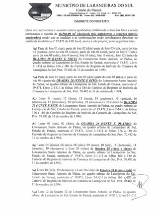MUNICÍPIO DE LARANJEIRAS DO SUL
                                             Estado do Paraná
                                     Praça Rui Barbosa, 01 - Centro- Cx. Postal 121 - 85301-070
                         CNPJ: 76.205.970/0001-95      Fone: (42) 3635-8100               Fax: (42) 3635-1231


                                           GABINETE DO PREFEITO


(doze mil, novecentos e sessenta metros quadrados), totalizando a área dos lotes a serem
permutados a quantia de 16.560,00 m2 (dezesseis mil, quinhentos e sessenta metros
quadrados) sendo que as medidas e as confrontações estão devidamente descritas na
matrícula imobiliária n° 19.871 do CRI local, anexa a este projeto, pelos seguintes lotes:

     Á()  Parte do lote 01 (um), parte do lote 02 (dois) parte do lote 03 (três, parte do lote
     04 (quatro), parte do lote 05 (cinco), parte do lote 06 (seis), parte do lote 07 (sete),
     parte do lote 08 (oito), lote 9 (nove), lote 10 (dez), lote 11 (onze), lote 12 (doze) da
     QUADRA 29 (VINTE E NOVE) do Loteamento Santo Antonio de Pádua, no
     quadro urbano de Laranjeiras do Sul, Estado do Paraná, matrícula n° 19.871, Livro
     2-1-C- I às folhas 166 a 180 do Cartório do Registro de Imóveis da Comarca de
     Laranjeiras do Sul, Prot. 70.482 de 31 de outubro de 1.994;

     As) Parte do lote 01 (um), parte do lote 02 (dois) parte do lote 03 (três), e parte do
     lote 04 (quatro)da QUADRA 28 (VINTE E DITO) do Loteamento Santo Antonio
     de Pádua, no quadro urbano de Laranjeiras do Sul, Estado do Paraná, matrícula n"
     19.871, Livro 2-1-C-I às folhas 166 a 180 do Cartório do Registro de Imóveis da
     Comarca de Laranjeiras do Sul, Prot. 70.482 de 31 de outubro de 1.994;

     A6) Lotes 11 (onze), 12 (doze), 13 (treze), 14 (quatorze), 15 (quinze), 16
     (dezesseis), 17 (dezessete), 18 (dezoito), 19 (dezenove) e 20 (vinte) da QUADRA
     26 (VINTE E SEIS) do Loteamento Santo Antonio de Pádua, no quadro urbano de
     Laranjeiras do Sul, Estado do Paraná, matrícula n" 19.871, Livro 2-1-C-I às folhas
     166 a 180 do Cartório do Registro de Imóveis da Comarca de Laranjeiras do Sul,
     Prot. 70.482 de 31 de outubro de 1.994;

     A7) Lotes 01 (um), 02 (dois), da QUADRA 24 (VINTE E QUATRO) do
     Loteamento Santo Antonio de Pádua, no quadro urbano de Laranjeiras do Sul,
     Estado do Paraná, matrícula n° 19.871, Livro 2-1-C-I às folhas 166 a 180 do
     Cartório do Registro de Imóveis da Comarca de Laranjeiras do Sul, Prot. 70.482 de
     31 de outubro de 1.994;

     As) Lotes 05 (cinco), 06 (seis), 08 (oito), 09 (nove), 10 (dez), 16 (dezesseis), 18
     (dezoito), 19 (dezenove) e Lote 20 (vinte) da Quadra 25 (vinte e cinco) do
     Loteamento Santo Antonio de Pádua, no quadro urbano de Laranjeiras do Sul,
     Estado do Paraná, matrícula n° 19.871, Livro 2-1-C-I às folhas 166 a 180 do
     Cartório do Registro de Imóveis da Comarca de Laranjeiras do Sul, Prot. 70.482 de
     31 de outubro de 1.994;

    A9) Lotes 10 (dez), 19 (dezenove) e Lote 20 (vinte) da Quadra 22 (vinte e dois) do
    Loteamento Santo Antonio de Pádua, no quadro urbano de Laranjeiras do Sul.,.,__
    Estado do Paraná, matrícula n° 19.871, Livro 2-1-C-I às folhas 166 a
    Cartório do Registro de Imóveis da Comarca de Laranjeiras do Sul, Prot. 7.
    31 de outubro de 1.994;
                                                                                                       O do
                                                                                                       2 de
                                                                                                         '---"
                                                                                                                M(
    AIO) Lote 12 da Quadra 32 do Lotearnento Santo Antonio de Pádua, no quadro
    urbano de Laranjeiras do Sul, Estado do Paraná, matrícula n? 19.871, Livro                     2-1-Y
 