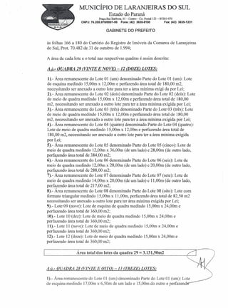 MUNICÍPIO DE LARANJEIRAS DO SUL
                                        Estado do Paraná
                                Praça Rui Barbosa, 01 - Centro - Cx. Postal 121- 85301-070
                    CNPJ: 76.205.97010001-95      Fone: (42) 3635-8100               Fax: (42) 3635-1231


                                      GABINETE DO PREFEITO


às folhas 166 a 180 do Cartório do Registro de Imóveis da Comarca de Laranjeiras
do Sul, Prot. 70.482 de 31 de outubro de 1.994;

A área de cada lote e o total nas respectivas quadras é assim descrita:

A4).- QUADRA 29 (VINTE E NOVE) -12 (DOZE) LOTES:

1).- Área remanescente do Lote 01 (um) denominado Parte do Lote 01 (um): Lote
de esquina medindo 15,00m x 12,00m e perfazendo área total de 180,00 m2,
necessitando ser anexado a outro lote para ter a área mínima exigi da por Lei;
2).- Área remanescente do Lote 02 (doís) denominado Parte do Lote 02 (dois): Lote
de meio de quadra medindo 15,00m x 12,00m e perfazendo área total de 180,00
m2, necessitando ser anexado a outro lote para ter a área mínima exigi da por Lei;
3).- Área remanescente do Lote 03 (três) denominado Parte do Lote 03 (três): Lote
de meio de quadra medindo 15,00m x 12,00m e perfazendo área total de 180,00
m2, necessitando ser anexado a outro lote para ter a área mínima exigida por Lei;
4).- Área remanescente do Lote 04 (quatro) denominado Parte do Lote 04 (quatro):
Lote de meio de quadra medindo 15,00m x 12,00m e perfazendo área total de
 180,00 m2, necessitando ser anexado a outro lote para ter a área mínima exigida
por Lei;
5).- Área remanescente do Lote 05 denominado Parte do Lote 05 (cinco): Lote de
meio de quadra medindo 12,00m x 36,00m (de um lado) e 28,00m (de outro lado,
perfazendo área total de 384,00 m2;
6).- Área remanescente do Lote 06 denominado Parte do Lote 06 (seis): Lote de
meio de quadra medindo 12,00m x 28,00m (de um lado) e 20,00m (de outro lado,
perfazendo área total de 288,00 m2;
7).- Área remanescente do Lote 07 denominado Parte do Lote 07 (sete): Lote de
meio de quadra medindo 14,00m x 20,00m (de um lado) e 11,00m (de outro lado,
perfazendo área total de 217,00 m2;
8).- Área remanescente do Lote 08 denominado Parte do Lote 08 (oito): Lote com
formato triangular medindo 15,00m x 11,00m, perfazendo área total de 82,50 m2
necessitando ser anexado a outro lote para ter área mínima exigida por Lei;
9).- Lote 09 (nove): Lote de esquina de quadra medindo 15,00m x 24,00m e
perfazendo área total de 360,00 m2;
10).- Lote 10 (dez): Lote de meio de quadra medindo 15,00m x 24,00m e
perfazendo área total de 360,00 m2;
11).- Lote 11 (nove): Lote de meio de quadra medindo 15,00m x 24,00m e
perfazendo área total de 360,00 m2;
12).- Lote 12 (doze): Lote de meio de quadra medindo 15,00m x 24,00m e
perfazendo área total de 360,00 m2;

                 Área total dos lotes da quadra 29             = 3.131,50m2

As).- QUADRA 28 (VINTE E OITO) -13 (TREZE) LOTES:

1).- Área remanescente do Lote 01 (um) denominado Parte do Lote 01 (um): Lote
de esquina medindo 17,00m x 6,50m de um lado e 15,00m do outro e perfazend                             -
 
