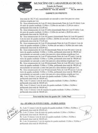 MUNICÍPIO DE LARANJEIRAS DO SUL
                                       Estado do Paraná
                               Praça Rui Barbosa, OI-Centro - Cx. Postal 121- 85301-070
                   CNPJ: 76.205.970/0001-95      Fone: (42) 3635-8100            Fax: (42) 3635-1231


                                     GABINETE DO PREFEITO


área total de 182,75 m2, necessitando ser anexado a outro lote para ter a área
mínima exigida por Lei;
2).- Área remanescente do Lote 02 (doís) denominado Parte do Lote 02 (dois): Lote
de meio de quadra medindo 12,00m x 15,00m de um lado e 22,00 do outro e
perfazendo área total de 222,00 m2;
3).- Área remanescente do Lote 03 (três) denominado Parte do Lote 03 (três): Lote
de meio de quadra medindo 12,00m x 12,00m de um lado e 28,00 do outro e
perfazendo área total de 300,00 m2;
4).- Área remanescente do Lote 04 (quatro) denominado Parte do Lote 04 (quatro):
Lote de meio de quadra medindo 12,00m x 28,00m de um lado e 34,00n do outro e
perfazendo área total de 372,00 m2;
5).- Área remanescente do Lote 05 denominado Parte do Lote 05 (cinco): Lote de
meio de quadra medindo 12,00m x 34,00m (de um lado) e 36,00m (de outro lado,
perfazendo área total de 420,00 m2;
6).- Área remanescente do Lote 06 denominado Parte do Lote 06 (seis): Lote de
meio de quadra medindo 15,00m x 12,00m, perfazendo área total de 180,00 m2
necessitando ser anexado a outro lote para ter a área mínima exigi da por Lei;
7).- Área remanescente do Lote 07 denominado Parte do Lote 07 (sete): Lote de
meio de quadra medindo 15;00m x 12,00m, perfazendo área total de 180,00 m2
necessitando ser anexado a outro lote para ter a área mínima exigida por Lei;
8).- Área remanescente do Lote 08 denominado Parte do Lote 08 (oito): Lote de
meio de quadra medindo 15,00m x 12,00m, perfazendo área total de 180,00 m2
necessitando ser anexado a outro lote para ter a área mínima exigida por Lei;
9).- Área remanescente do Lote 09 denominado Parte do Lote 09 (nove): Lote de
meio de quadra medindo 15,00m x 12,00m, perfazendo área total de 180,00 m2
necessitando ser anexado a outro lote para ter a área mínima exigida por Lei;
10).- Lote 10 (dez): Lote de meio de quadra medindo 15,00m x 24,00m e
perfazendo área total de 360,00 m2;
11).- Lote 11 (onze): Lote de meio de quadra medindo 15,00m x 24,00m e
perfazendo área total de 360,00 m2;
12).- Lote 12 (doze): Lote de meio de quadra medindo 15,00m x 24,00m e
perfazendo área total de 360,00 m2;
13).- Lote 13 (treze): Lote de esquina de quadra medindo 15,00m x 24,00m e
perfazendo área total de 360,00 m2;

                Área total dos lotes da quadra 28            = 3.656,75m2

Aâ.- QUADRA 26 (VINTE E SEIS) -10 (DEZ)LOTES:

1).- Lote 11 (onze): Lote de esquina de quadra medindo 15,OOmx 30,OOme
   rfazendo área total de 450,00 m2;
2).- Lote 12 (doze: Lote de meio de quadra medindo 12,00m x 30,00m e
perfazendo área total de 360,00 m2;
3).- Lote 13 (treze): Lote de meio de quadra medindo 12,00m x 30,00m e.        ..                      /   j

perfazendo área total de 360,00 m2;                                          ~
4).- Lote 14 (quatorze): Lote de esquina de quadra medindo 15,00m x 30,00m e
perfazendo área total de 450,00 m2;
 