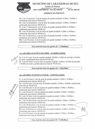 MUNICÍPIO DE LARANJEIRAS DO SUL
                                      Estado do Paraná
                               Praça Rui Barbosa, 01- Centro- Cx. Postal 121- 85301-070
                   CNPJ: 76.205.970/0001-95      Fone: (42) 3635-8100            Fax: (42) 3635-1231

                                     GABINETE DO PREFEITO


5).- Lote 15 (quinze): Lote de esquina de quadra medindo 15,00m x 30,00m e
perfazendo área total de 450,00 m2;
6).- Lote 16 (dezesseis): Lote de meio de quadra medindo 12,00m x 30,00m e
perfazendo área total de 360,00 m2;
7).- Lote 17 (dezessete): Lote de meio de quadra medindo 800m x 30,00m e
perfazendo área total de 360,00 m2;
8).- Lote 18 (dezoito): Lote de meio de quadra medindo 12,00m x 30,00m e
perfazendo área total de 360,00 m2;
9)- Lote 19 (dezenove): Lote de meio de quadra medindo 12,00m x 30,00m e
perfazendo área total de 360,00 m2;
10).- Lote 20 (vinte): Lote de esquina de quadra medindo l5,00m x 30,00m e
perfazendo área total de 450,00 m2;

                Área total dos lotes da quadra 26            = 3.780,00m2




A7)'- QUADRA 24 aNTE E QUATRO) - 02 (DOIS) LOTES:

1).- Lote 01 (um): Lote de esquina medindo 38,00m x 7,00m de um lado e 26,50m
do outro e perfazendo área total de 647,00 m2;
2).- Lote 02 (doís): Lote de meio de quadra medindo 13,OOmx 26,50m de um lado
e 30,00m do outro e perfazendo área total de 379,50 m2;

                Área total dos lotes da quadra 24            = 1.026,50m2

48).- QUADRA 25 (VINTE E CINCO) - 9 (NOVE) LOTES:

 1).- Lote 05 (cinco): Lote de meio de quadra medindo 12,00m x 30,00m e
 perfazendo área total de 360,00 m2;
 2).- Lote 06 (seis: Lote de meio de quadra medindo l2,00m x 30,00m e perfazendo
 área total de 360,00 m2;
3).- Lote 08 (oito): Lote de esquina de quadra medindo l5,00m x 30,00m e
perfazendo área total de 360,00 m2;
 4).- Lote 09 (nove): Lote de esquina de quadra medindo 12,00m x 30,00m e
perfazendo área total de 360,00 m2;
 5).- Lote 10 (dez): Lote de esquina de quadra medindo 15,00m x 30,00m e
perfazendo área total de 450,00 m2;
6).- Lote 16 (dezesseis): Lote de meio de quadra medindo 12,00m x 30,00m e
perfazendo área total de 360,00 m2;
7).- Lote 18 (dezoito): Lote de meio de quadra medindo 12,00m x 30,00m e
perfazendo área total de 360,00 m2;
8)- Lote 19 (dezenove): Lote de meio de quadra medindo 12,00m x 30,00m e
perfazendo área total de 360,00 m2;
9).- Lote 20 (vinte): Lote de esquina de quadra medindo 15,00m x 30,00m e
perfazendo área total de 450,00 m2;

                Área total dos lotes da quadra 25 = 3.420,OOm2
 