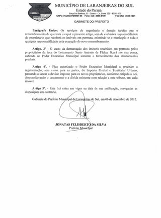 MUNICÍPIO DE LARANJEIRAS DO SUL
                                            Estado do Paraná
                                    Praça Rui Barbosa, 01- Centro - Cx. Postal 121- 85301-070
                        CNPJ: 76.205.970/0001-95      Fone: (42) 3635-8100              Fax: (42) 3635-1231


                                          GABINETE DO PREFEITO


      Parágrafo    Único: Os serviços de engenharia e demais tarefas pra o
remembramento de que trata o caput o presente artigo, será de exclusiva responsabilidade
do proprietário que receberá os imóveis em permuta, eximindo-se o município e toda e
qualquer responsabilidade pela execução do novo remembramento.

      Artigo. 3° - O custo da demarcação dos imóveis recebidos em permuta pelos
proprietários da área do Loteamento Santo Antonio de Pádua, ficará por sua conta,
cabendo ao Poder Executivo Municipal somente o fornecimento doa alinhamentos
prediais.                 .

      Artigo 4°. - Fica autorizado o Poder Executivo Municipal a proceder a
regularização, sem custo para as partes, do Imposto Predial e Territorial Urbano,
passando a lançar o devido imposto para os novos proprietários, conforme estipula a Lei,
desconsiderando o lançamento e a dívida existente com relação a este tributo, em cada
imóvel.

      Artigo 5°. - Esta Lei entra em vigor na data de sua publicação, revogadas as
disposições em contrário.

     Gabinete do Prefeito M                ~lI]l]J~·@a§...'s Sul, em 06 de dezembro de 2012.
                                                        do
 