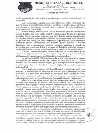 MUNICÍPIO DE LARANJEIRAS DO SUL
                                            Estado do Paraná
                                     Praça Rui Barbosa, 01- Centro-   Cx. Postal 121- 85301-070
                         CNPJ: 76.205.97010001-95     Fone: (42) 3635-8100               Fax: (42) 3635-1231


                                          GABINETE DO PREFEITO


 de Laranjeiras do Sul. Isto impede o crescimento e a melhoria das edificações ali
 construídas.
         Com a autorização legislativa que ora pedimos aos nobres vereadores, será
 possível dentro de um critério justo, titular os moradores do citado lugar, possibilitando
 aos mesmos a obtenção de recursos para a melhora de suas residências e
 consequentemente de suas vidas.
         Situação análoga acontece com a Vila São Vicente que apesar de localizar-se no
 coração da cidade tem como padrão construtivo de residências de baixa e/ou péssimas
 condições, fazendo que exista, quase que uma favela, bem no meio do quando urbano.
 Isto acontece porque os moradores que ali residem não querem correr o risco de construir
 no que não é sue, ou seja, não tem a comprovação da propriedade. Outros também não
 conseguem realizar financiamentos pra melhorias porque não tem a escritura.
 Salientamos que a administração municipal conseguir regularizar a situação da
 propriedade com a escritura definitiva em nome da Prefeitura Municipal, bastante a
 autorização legislativa para que se possam escriturar os moradores antigos deste local.
         A situação do Loteamento Santo Antônio de Pádua é um pouco diferente, porém
 com o mesmo tipo de povoamento, com o agravante que foi a própria administração
 pública que colocou os moradores nos lotes onde os mesmos residem.
         Na administração 200112004 procurou-se fazer uma reassentamento de pessoas
 que moravam nas marginas da BR 158, próximo ao trevo com a BR 277. Houve
 inclusive ação do Ministério Público exigindo que o município resolvesse e retirasse os
moradores que estavam em área de risco e em condições subumanas, às margens da
rodovia federal.
         Com o auxílio de vereadores da Câmara Municipal e imbuídos da melhor das
 intenções, a administração do município fez contacto com o proprietário de lotes
 localizados a li perto, mais precisamente no Loteamento Santo Antonio de Pádua.
 Combinou-se a venda dos imóveis e os moradores dos barracos foram transportados para
 os lotes descritos no corpo projeto. O problema foi resolvido, digamos, parcialmente.
         Não se sabe se por falta de recursos, tempo ou outra situação qualquer, os imóveis
utilizados pela Prefeitura pra resolver uma situação pública, não foram pagos ao
proprietário, (talvez porque o mesmo ocupasse cargo em comissão e não fosse possível
efetuar o pagamento sem autorização legislativa). O fato é que o tempo foi passando e o
proprietário venha pressionando tentando resolver uma situação na qual tem o total
direito de exigir o justo pagamento. Como se não bastasse o não recebimento dos lotes
vendidos, o município continuou lançando o Imposto Predial e Territorial Urbano em seu
nome, fazendo com que o mesmo tivesse uma dívida ativa muito grande. Ora, se os lotes
não eram mais dele, se ele havia cedido através de negócio não honrado por parte da
administração municipal, o mínimo que se poderia fazer, era suspender a cobrança dos
impostos. Fruto destes lançamentos, o município através de execução judicial, adjudicou
4 (quatro) lotes do proprietário a título de cobrança de imposto. Entendemos não ser justa
esta atitude e tomamos as providências para tentar resolver também esta pendência.
         No uso das atribuições conferidos ao Poder Executivo Municipal, a administraçã
municipal decretou os lotes área de utilidade pública e de interesse social, possibilitan
a desapropriação dos lotes, mediante avaliação imobiliária e pagamento em dinheiro.
         Como o valor é bastante alto, pois são 44 lotes, fizemos contato com o
proprietário e o mesmo aceitou um permuta por lotes do mesmo loteamento e que ainda
não estão invadidos. Como os lotes de propriedade municipal do loteamento já foram .                           //
também todos cedidos a moradores reconhecidos como em vulnerabilidade social, cr--
 