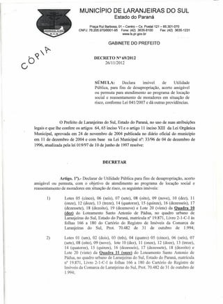 MUNICíPIO DE LARANJEIRAS DO SUL
                                                  Estado do Paraná
                                  Praça Rui Barbosa, 01 - Centro - Cx. Postal 121 - 85.301-070
                           CNPJ: 76.205.970/0001-95    Fone: (42) 3635-8100       Fax: (42) 3635-1231
                                                        www.ls.pr.gov.br


                                              GABINETE DO PREFEITO


                                     DECRETO N° 69/2012
                                         26111/2012




                                     SÚMULA:          Declara    imóvel     de     Utilidade
                                     Pública, para fins de desapropriação, acerto amigável
                                     ou permuta para atendimento ao programa de locação
                                     social e reassentamento de moradores em situação de
                                     risco, conforme Lei 041/2007 e dá outras providências.




              o Prefeito   de Laranjeiras do Sul, Estado do Paraná, no uso de suas atribuições
legais e que lhe confere os artigos 64,65 inciso VI e o artigo 11 inciso XIII da Lei Orgânica
Municipal, aprovada em 24 de novembro de 2004 publicada no diário oficial do município
em 11 de dezembro de 2004 e com base na Lei Municipal n": 33/96 de 04 de dezembro de
1996, atualizada pela lei O 19/97 de 10 de junho de 1997 resolve:



                                          DECRETAR



              Artigo. 1°)._ Declarar de Utilidade Pública para fins de desapropriação, acerto
amigável ou permuta, com o objetivo de atendimento ao programa de locação social e
reassentamento de moradores em situação de risco, os seguintes imóveis:

       1)        Lotes 05 (cinco), 06 (seis), 07 (sete), 08 (oito), 09 (nove), 10 (dez), 11
                 (onze), 12 (doze), 13 (treze), 14 (quatorze), 15 (quinze), 16 (dezesseis), 17
                 (dezessete), 18 (dezoito), 19 (dezenove) e Lote 20 (vinte) da Quadra 10
                 (dez) do Loteamento Santo Antonio de Pádua, no quadro urbano de
                 Laranjeiras do Sul, Estado do Paraná, matrícula n° 19.871, Livro 2-1-C-I às
                 folhas 166 a 180 do Cartório do Registro de Imóveis da Comarca de
                 Laranjeiras do Sul, Prot. 70.482 de 31 de outubro de 1.994;

       2)        Lotes 01 (um), 02 (dois), 03 (três), 04 (quatro) 05 (cinco), 06 (seis), 07
                 (sete), 08 (oito), 09 (nove), lote 10 (dez), 11 (onze), 12 (doze), 13 (treze),
                 14 (quatorze), 15 (quinze), 16 (dezesseis), 17 (dezessete), 18 (dezoito) e
                 Lote 20 (vinte) da Quadra 11 (onze) do Loteamento Santo Antonio de
                 Pádua, no quadro urbano de Laranjeiras do Sul, Estado do Paraná, matrícula
                 n? 19.871, Livro 2-1-C-I às folhas 166 a 180 do Cartório do Registro de
                 Imóveis da Comarcade Laranjeiras do Sul, Prol. 70.482 de 31 de outubro de
                 1.994;
 