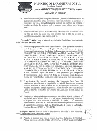 MUNICÍPIO DE LARANJEIRAS DO SUL
                                           Estado do Paraná
                                    Praça Rui Barbosa, Ol-Centro-Cx. Postal1Z1- 85301-070
                        CNPJ: 76.205.970/0001-95     Fone: (42) 3635-8100          Fax: (42) 3635-1231


                                         GABINETE DO PREFEITO


     d)   Proceder a escrituração e o Registro da imóvel (terreno) correndo os custos da
          escrituração, registros, taxas, impostos e outros emolumentos às expensas do
          município, devendo, obrigatoriamente, constar na escritura de compra e
          venda, a proibição da venda do imóvel antes do prazo mínimo de 05 (cinco)
          anos.

     e)   Preferencialmente, quando da existência de filhos menores, a escritura deverá
          ser feita em nome de todos eles, com usufruto para a mãe, ou no caso da
          inexistência desta, para o pai ou responsáveL

     Parágrafo Terceiro: Para as ações de regularização fundiária da área conhecida
como Corredor da Bom Pastor:

     a)   Proceder ao pagamento das custas de escrituração e do Registro da escritura do
          imóvel (terreno) no Cartório do Registro Geral de Imóveis e Hipoteca da
          Comarca de Laranjeiras do Sul, Estado do Paraná, para os senhores ALBANO
          DOS SANTOS, BELMIRO LAURINDO MARTINS, MARIA EUGÊNIA
          ALBUQUERQUE,          JAIRA LINHARES, MARLEI CHAPIESKI,' JOSÉ
          ANTONIO BELEI MARTINS, TEREZINHA DE LIMA, KEILA ODAKI,
          MARIA DE JESUS JORDÃO, ADEMAR DE SOUZA, MIGUEL SOARES
          DE CAMARGO, PAULINO DA SILVA (ou CLAUDETE APARECIDA
          GETESKI DA SILVA), ADÃO MARTINS, VERGILIO CORREIA DOS
          SANTOS, LAURINDO BORGES DE OLIVEIRA, VILMAR PELIZZARI,
          MA THIAS GREGÓRIO MACHADO, RITA FRANCISCA DOS SANTOS,
          LENO DE LIMA, ADELZIRA RIBEIRO LARA E JOSÉW ACIR LARA, ou
          a seus sucessores legais ou ainda a seus prepostos que comprovem
          documentalmente a posse do imóvel, desde que os mesmos sejam declarados
          pessoas em vulnerabilidade social, sem condições de arcar com estas despesas.

     b)   A escrituração dos imóveis constantes do Loteamento Bom Pastor foi
          previamente acertada com os proprietários do referido Loteamento, senhores
          Vinicius Munaretto e Edinei Lermen, no ato da aprovação do mesmo e será
          procedia tão logo haja o legal Registro do Loteamento no Cartório do Registro
          Geral de Imóveis e Hipoteca da Comarca de Laranjeiras do Sul, Estado do
          Paraná.

     c)   Os posseiros acima relacionados residiam no imóvel com área de 22.971,21 mZ
          matriculada sob n° 17.409, Livro 2-1-B-T, na data do parcelamento do imóvel,
          e ocupam uma área levantada e conferida de 7.486,51 mZ, conforme
          informações da Secretaria de Obras e Urbanismo sob responsabilidade técnica
          do engenheiro agrônomo, chefe do Departamento de Terras e Cartografia-                         .
          Henrique Bienias - CREA n" PR 3.1 97/D.                                ".

     Parágrafo Quarto: Para as ações de regularização fundiária da área COnhec~'~a                       )J, /
como Loteamento Santo Antônio de Pádua:                                                                      r~
     a)   Proceder à permuta dos lotes a seguir descritos, declarados de Utilidad.e~                              )
          Pública através do DECRETO LEI MUNICIPAL N° 69/2012, de propried~
 