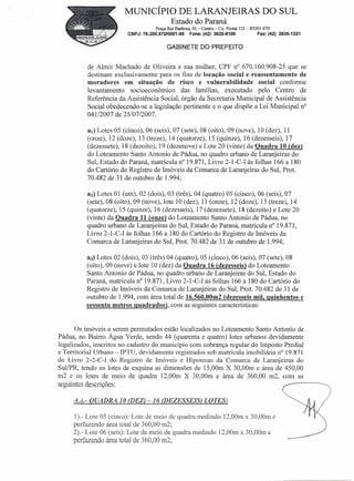 MUNICÍPIO DE LARANJEIRAS DO SUL
                                             Estado do Paraná
                                     Praça Rui Barbosa, 01- Centro- Cx. Postal 121- 85301-070
                          CNPJ:76.205.970/0001-95     Fone:(42) 3635-8100              Fax: (42) 3635-1231

                                           GABINETE DO PREFEITO


           de Almir Machado de Oliveira e sua mulher, CPF n° 670.160.908-25 que se
           destinam exclusivamente para os fins de locação social e reassentamento de
           moradores em situação de risco e vulnerabilidade             social conforme
           levantamento socioeconômico das famílias, executado pelo Centro de
           Referência da Assistência Social, órgão da Secretaria Municipal de Assistência
           Social obedecendo-se a legislação pertinente e o que dispõe a Lei Municipal n"
           041/2007 de 25/07/2007.

          aI) Lotes 05 (cinco), 06 (seis), 07 (sete), 08 (oito), 09 (nove), 10 (dez), 11
          (onze), 12 (doze), 13 (treze), 14 (quatorze), 15 (quinze), 16 (dezesseis), 17
          (dezessete), 18 (dezoito), 19 (dezenove) e Lote 20 (vinte) da Quadra 10 (dez)
          do Lotearnento Santo Antonio de Pádua, no quadro urbano de Laranjeiras do
          Sul, Estado do Paraná, matrícula n° 19.871, Livro 2-1-C-I às folhas 166 a 180
          do Cartório do Registro de Imóveis da Comarca de Laranjeiras do Sul, Prot.
          70.482 de 31 de outubro de 1.994;

           a2) Lotes 01 (um), 02 (dois), 03 (três), 04 (quatro) 05 (cinco), 06 (seis), 07
          (sete), 08 (oito), 09 (nove), lote 10 (dez), 11 (onze), 12 (doze), 13 (treze), 14
          (quatorze), 15 (quinze), 16 (dezesseis), 17 (dezessete), 18 (dezoito) e Lote 20
          (vinte) da Quadra 11 (onze) do Loteamento Santo Antonio de Pádua, no
          quadro urbano de Laranjeiras do Sul, Estado do Paraná, matrícula n" 19.871,
          Livro 2-1-C- I às folhas 166 a 180 do Cartório do Registro de Imóveis da
          Comarca de Laranjeiras do Sul, Prot. 70.482 de 31 de outubro de 1.994;

          a3) Lotes 02 (dois), 03 (três) 04 (quatro), 05 (cinco), 06 (seis), 07 (sete), 08
          (oito), 09 (nove) e lote 10 (dez) da Quadra 16 (dezesseis) do Lotearnento
          Santo Antonio de Pádua, no quadro urbano de Laranjeiras do Sul, Estado do
          Paraná, matrícula n" 19.871, Livro 2-1-C-I às folhas 166 a 180 do Cartório do
          Registro de Imóveis da Comarca de Laranjeiras do Sul, Prot. 70.482 de 31 de
          outubro de 1.994, com área total de 16.560,00m2 (dezesseis mil, quinhentos e
          sessenta metros quadrados), com as seguintes características:


       Os imóveis a serem permutados estão localizados no Loteamento Santo Antonio de
Pádua, no Bairro Água Verde, sendo 44 (quarenta e quatro) lotes urbanos devidamente
legalizados, inscritos no cadastro do município com cobrança regular do Imposto Predial
e Territorial Urbano - IPTU, devidaniente registrados sob matrícula imobiliária n? 19.871
do Livro 2-2-C-I do Registro de Imóveis e Hipotecas da Comarca de Laranjeiras do
SuIIPR, tendo os lotes de esquina as dimensões de 15,00m X 30,00m e área de 450,00
m2 e os lotes de meio de quadra 12,00m X 30,00m e área de 360,00 m2, com as
seguintes descrições:                                                                              ~----

     Ai)'- QUADRA 10 (DEZ) -16 (DEZESSEIS) LOTES:

     1).- Lote 05 (cinco): Lote de meio de quadra medindo 12,00m x 30,00m e
     perfazendo área total de 360,00 m2;
     2).- Lote 06 (seis): Lote de meio de quadra medindo 12,00m x 30,00m e
     perfazendo área total de 360,00 m2;
 