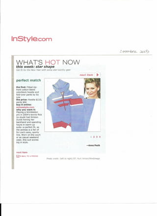 InStyle.com


 WHAT'S HOT NOW
 this week: star shape
 Get fit for the New Year with some star-worthy   gear

                                                                 next item         .,
 perfect match

 the find: Fitted zip-
 front cotton-blend
 colorblock hoodie and
 fold-over pants by So
 t.ow :
 the price: Hoodie $110,
 pants $66
 buy it online:
 solowstyle.com
 why you want it:
 Playing a Wimbledon
 pro in 2004's tennis flick
 no doubt had Kirsten
 Dunst honing her
 backhand and spending
 hours in warm-up
 suits-a perfect fit, as
 the actress is a fan of
 So Low's sexy, sporty
 line. Worn on the court
 or as casual weekend                                                       1 234
 wear, this suit scores
 big in style.
                                                                        -Anna Pezik


 next item
 r£Zl E·MAIL   TO A FRIEND
                              Photo credit: (left to right) ST; Kurt Vinion/Wirelmage
 