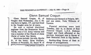 THE PENINSULA GATEWAY- July 16, 1980- Page 16
                                                                 -p    ;                 ,
                          Glenn Samuel Cragun'                         .' . ;'/        ,.'"
     . Glenn. Samuel Cragun, 63, of            Bellevue and Howard of Polaris, MT;
     Vaughn died Wednesday, July 9. He         and one sister Viola 'Williams of
    .was born in Ogden, UT, and had lived      Tacoma,        ";           ).l' <",
                                                                                  <.



     in the Vaughn area for 42 years.                            .                    .1
     . He was a retired electrical                Funeral services }Yere held t
     engineer from the Bremerton Naval         Tuesday, July 15, at, Haven of Rest }.
     Yards, was a U.S. Artily veteran and      Funeral Chapel. L.P.S... Bishops :.
     was a member of the Church of Jesus       Conger and Clar~ off.i~ated att,ge r
     Christ of Latter Day Saints.              services. Int~ment w~ in Haven of 1,
         Survivors include: his wife, Myrtle   Rest Memonal Park 10 Gig !Ja,rbor.. '
     N., of the home; three brothers,             Buckley-King Haven '-of ~t       in"{
1    Jreuben of Pocatello, ro, Royal W. of     charge of arrangements, " :;"':                ,J   •


    r:--I                    ••.••.••..••rl-------------.
                     •"'~.,.."        I                    ___    a ••.••.. _~~
 