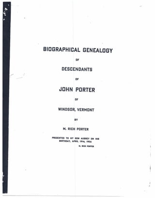 BIOGRAPHICAL               GENEALOGY
                   OF


         DESCENDANTS
                   OF



        JOHN PORTER
                   OF


       WINDSOR; VERMONT

                  BY


          M. RICH PORTER

   PRESENTED TO MY SON AUBREY ON HIS
        BIRTHDAY, APRIL 19TH, 1956

                        M. RICH PORTER




                                         l
                                         I
 