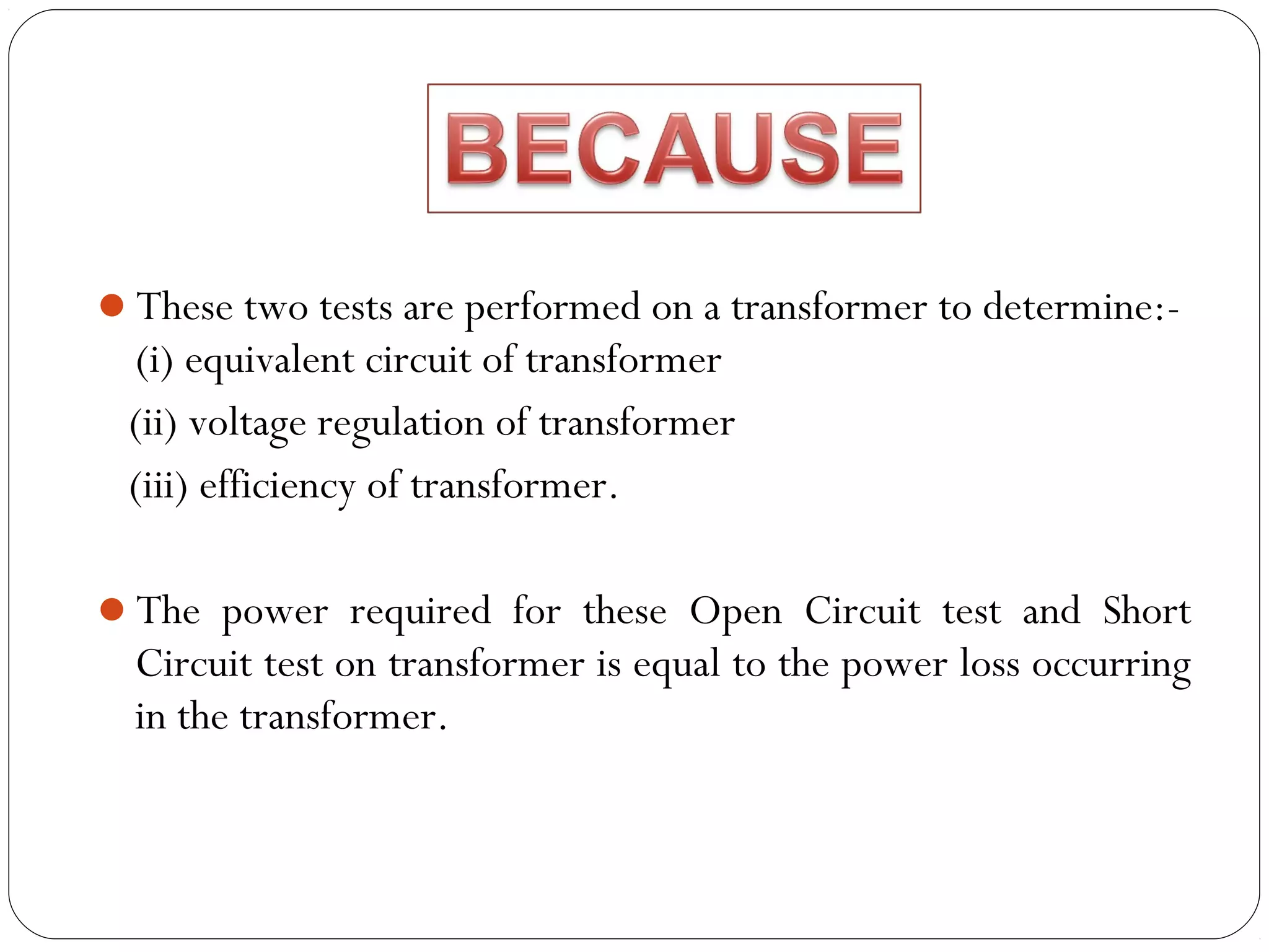 These two tests are performed on a transformer to determine:- 
(i) equivalent circuit of transformer 
(ii) voltage regulation of transformer 
(iii) efficiency of transformer. 
The power required for these Open Circuit test and Short 
Circuit test on transformer is equal to the power loss occurring 
in the transformer. 
 