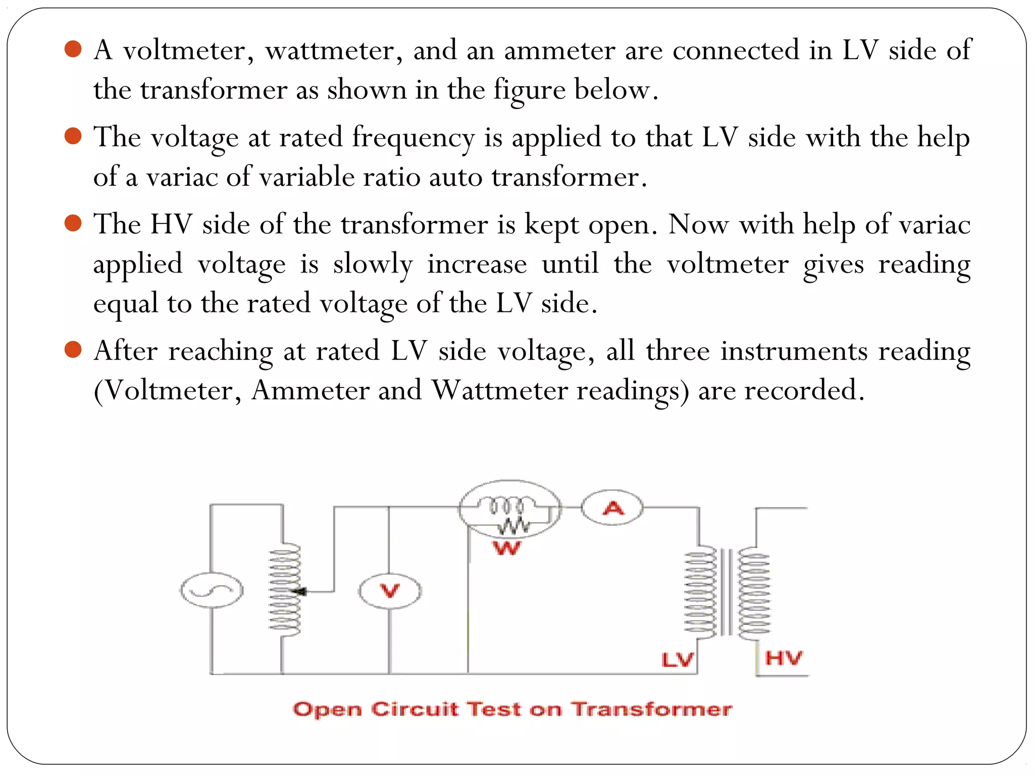 A voltmeter, wattmeter, and an ammeter are connected in LV side of 
the transformer as shown in the figure below. 
The voltage at rated frequency is applied to that LV side with the help 
of a variac of variable ratio auto transformer. 
The HV side of the transformer is kept open. Now with help of variac 
applied voltage is slowly increase until the voltmeter gives reading 
equal to the rated voltage of the LV side. 
After reaching at rated LV side voltage, all three instruments reading 
(Voltmeter, Ammeter and Wattmeter readings) are recorded. 
 