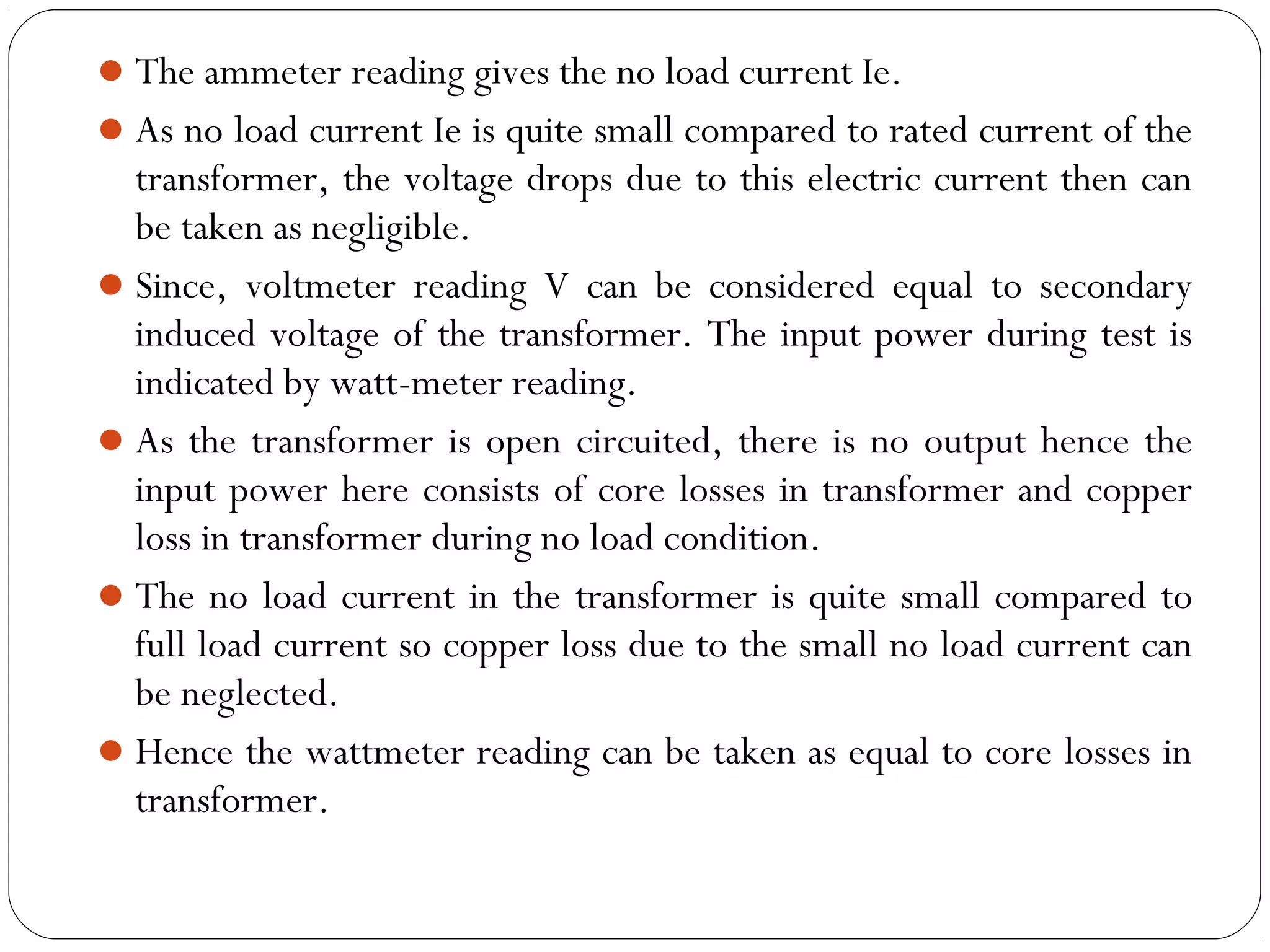 The ammeter reading gives the no load current Ie. 
As no load current Ie is quite small compared to rated current of the 
transformer, the voltage drops due to this electric current then can 
be taken as negligible. 
Since, voltmeter reading V can be considered equal to secondary 
induced voltage of the transformer. The input power during test is 
indicated by watt-meter reading. 
As the transformer is open circuited, there is no output hence the 
input power here consists of core losses in transformer and copper 
loss in transformer during no load condition. 
The no load current in the transformer is quite small compared to 
full load current so copper loss due to the small no load current can 
be neglected. 
Hence the wattmeter reading can be taken as equal to core losses in 
transformer. 
 