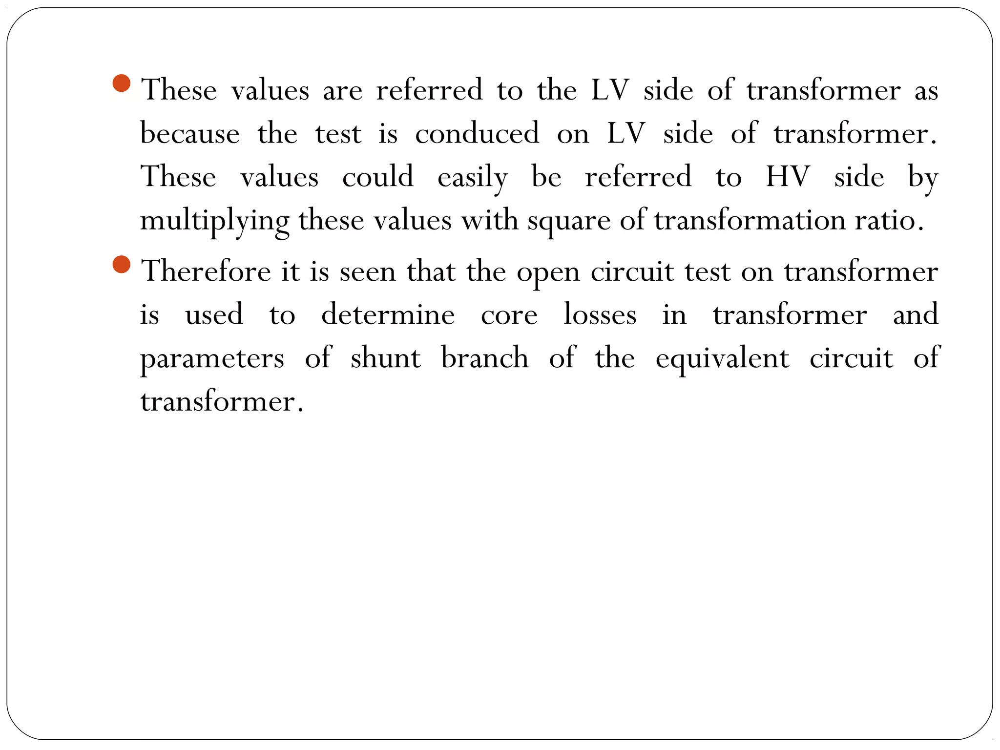 These values are referred to the LV side of transformer as 
because the test is conduced on LV side of transformer. 
These values could easily be referred to HV side by 
multiplying these values with square of transformation ratio. 
Therefore it is seen that the open circuit test on transformer 
is used to determine core losses in transformer and 
parameters of shunt branch of the equivalent circuit of 
transformer. 
 
