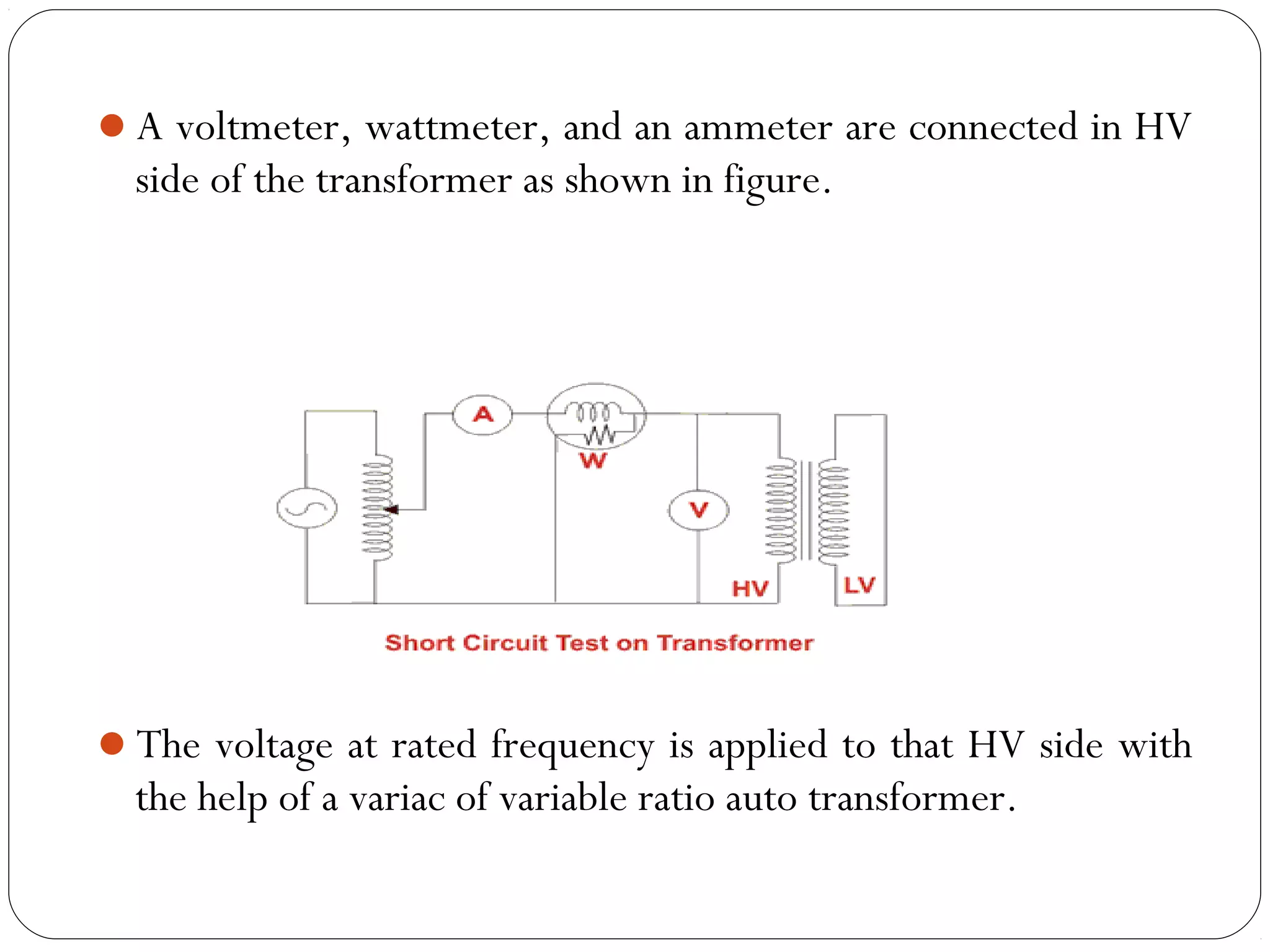 A voltmeter, wattmeter, and an ammeter are connected in HV 
side of the transformer as shown in figure. 
The voltage at rated frequency is applied to that HV side with 
the help of a variac of variable ratio auto transformer. 
 