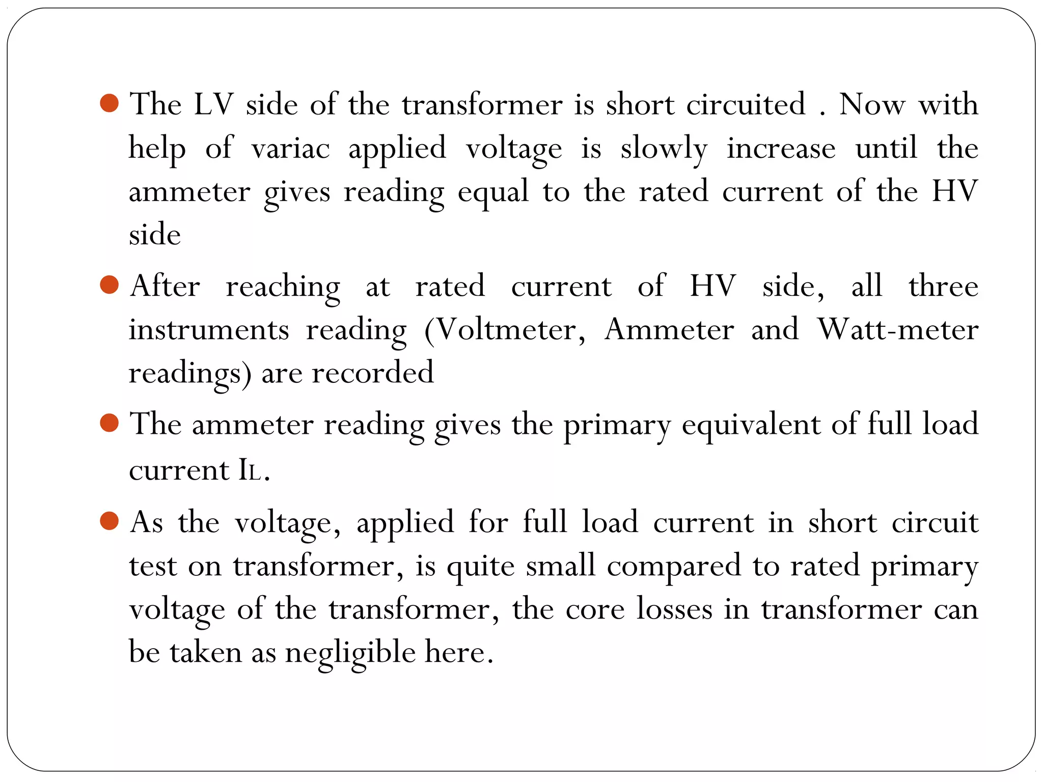 The LV side of the transformer is short circuited . Now with 
help of variac applied voltage is slowly increase until the 
ammeter gives reading equal to the rated current of the HV 
side 
After reaching at rated current of HV side, all three 
instruments reading (Voltmeter, Ammeter and Watt-meter 
readings) are recorded 
The ammeter reading gives the primary equivalent of full load 
current IL. 
As the voltage, applied for full load current in short circuit 
test on transformer, is quite small compared to rated primary 
voltage of the transformer, the core losses in transformer can 
be taken as negligible here. 
 