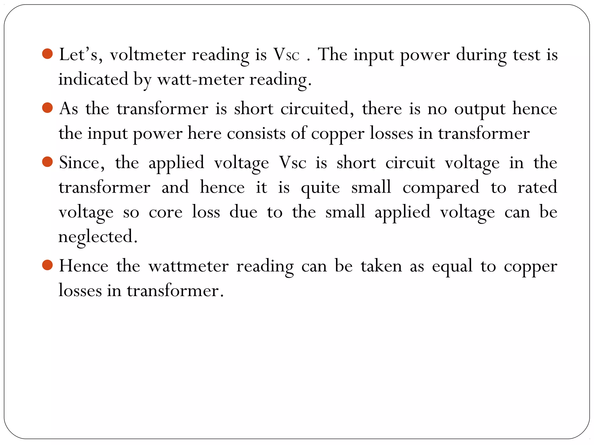 Let’s, voltmeter reading is VSC . The input power during test is 
indicated by watt-meter reading. 
As the transformer is short circuited, there is no output hence 
the input power here consists of copper losses in transformer 
Since, the applied voltage Vsc is short circuit voltage in the 
transformer and hence it is quite small compared to rated 
voltage so core loss due to the small applied voltage can be 
neglected. 
Hence the wattmeter reading can be taken as equal to copper 
losses in transformer. 
 