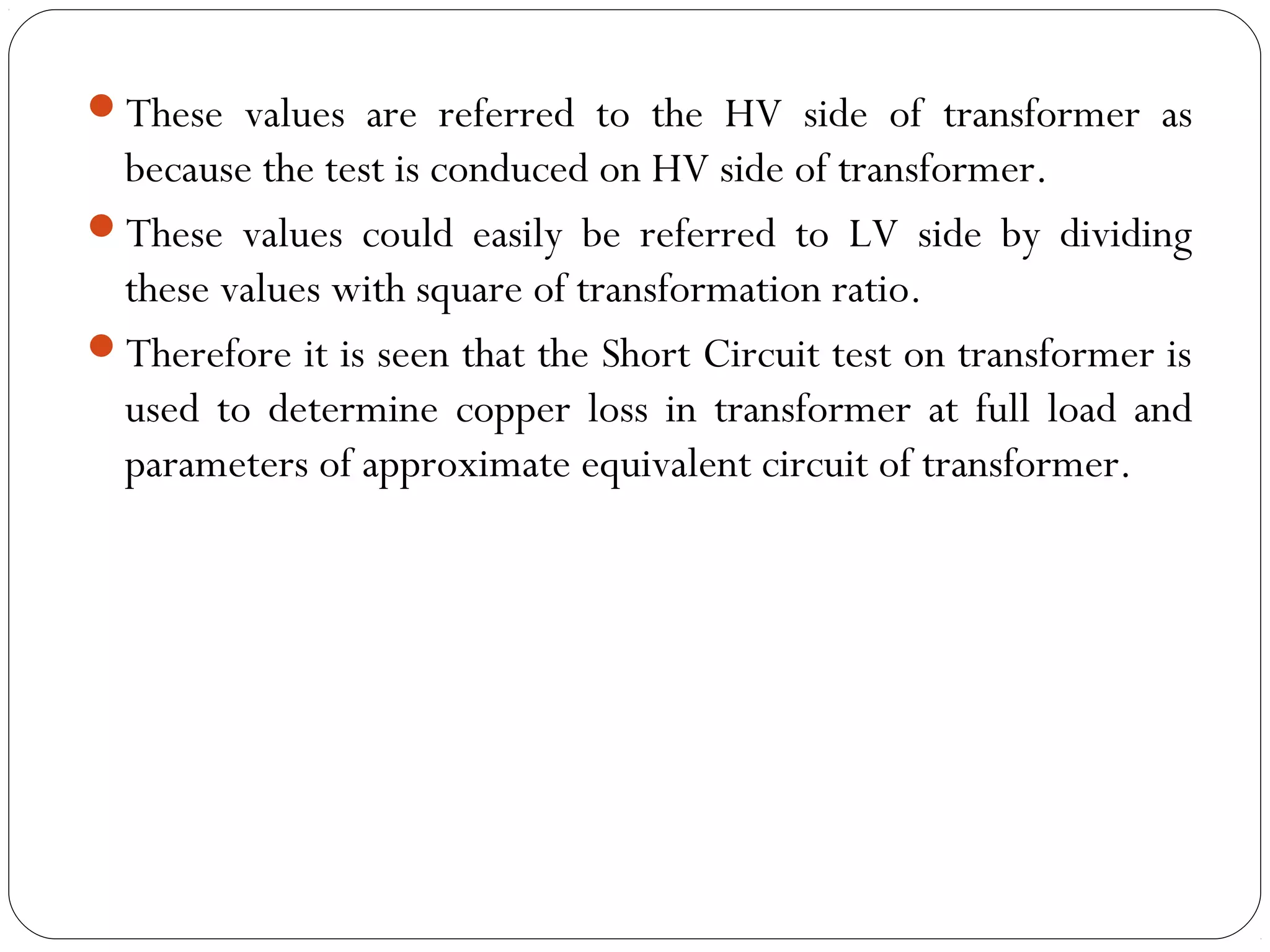 These values are referred to the HV side of transformer as 
because the test is conduced on HV side of transformer. 
These values could easily be referred to LV side by dividing 
these values with square of transformation ratio. 
Therefore it is seen that the Short Circuit test on transformer is 
used to determine copper loss in transformer at full load and 
parameters of approximate equivalent circuit of transformer. 
 