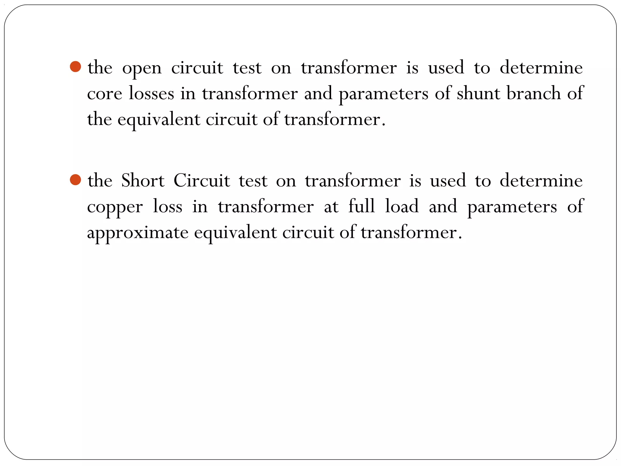 the open circuit test on transformer is used to determine 
core losses in transformer and parameters of shunt branch of 
the equivalent circuit of transformer. 
the Short Circuit test on transformer is used to determine 
copper loss in transformer at full load and parameters of 
approximate equivalent circuit of transformer. 
 