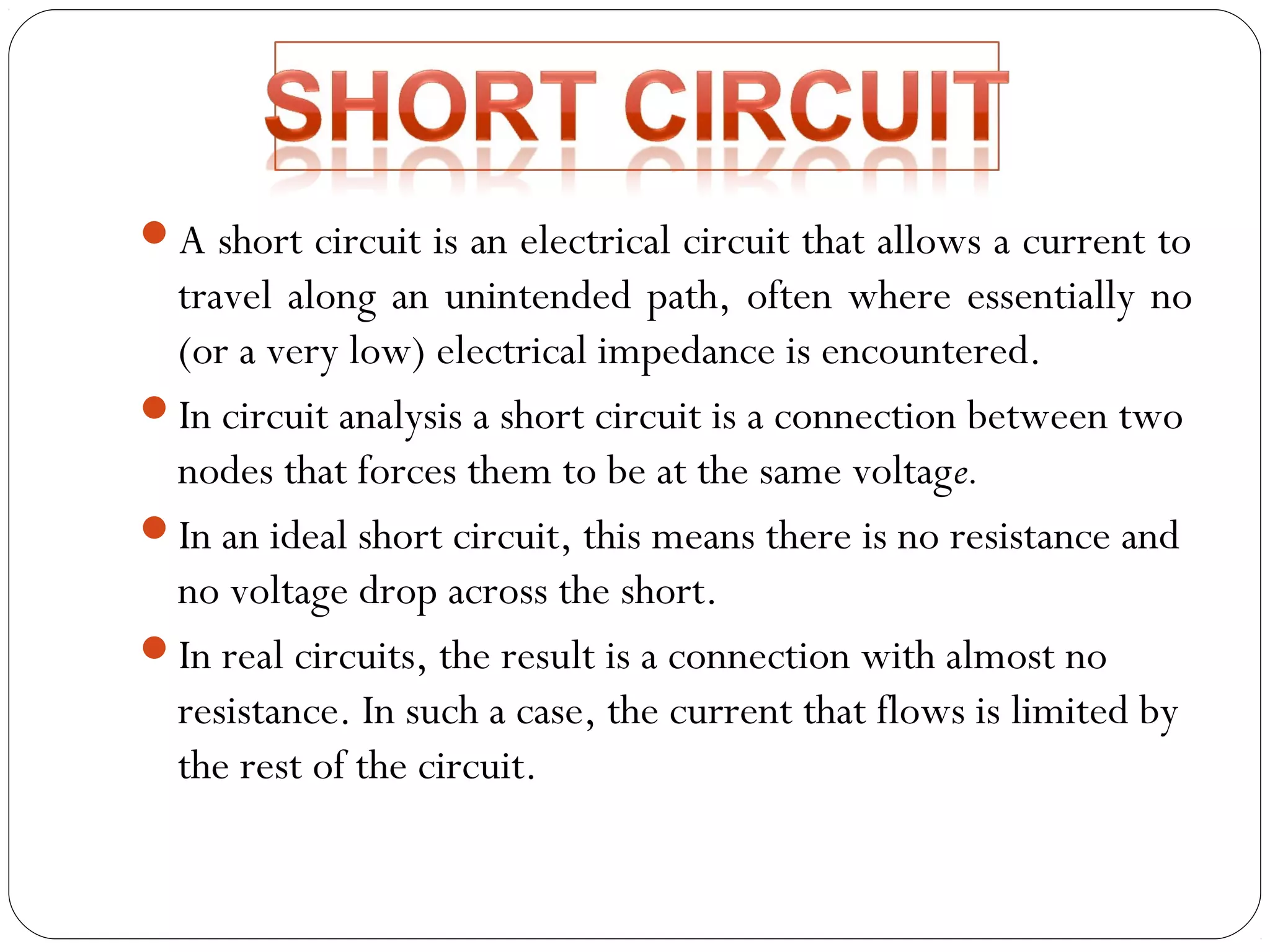 A short circuit is an electrical circuit that allows a current to 
travel along an unintended path, often where essentially no 
(or a very low) electrical impedance is encountered. 
In circuit analysis a short circuit is a connection between two 
nodes that forces them to be at the same voltage. 
In an ideal short circuit, this means there is no resistance and 
no voltage drop across the short. 
In real circuits, the result is a connection with almost no 
resistance. In such a case, the current that flows is limited by 
the rest of the circuit. 
 