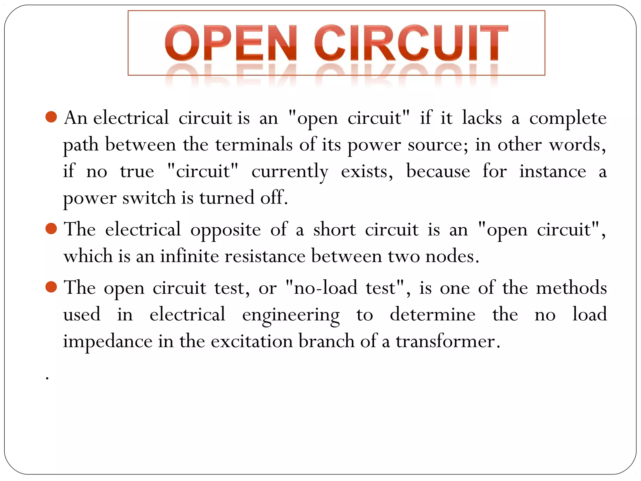 An electrical circuit is an "open circuit" if it lacks a complete 
path between the terminals of its power source; in other words, 
if no true "circuit" currently exists, because for instance a 
power switch is turned off. 
The electrical opposite of a short circuit is an "open circuit", 
which is an infinite resistance between two nodes. 
The open circuit test, or "no-load test", is one of the methods 
used in electrical engineering to determine the no load 
impedance in the excitation branch of a transformer. 
. 
 