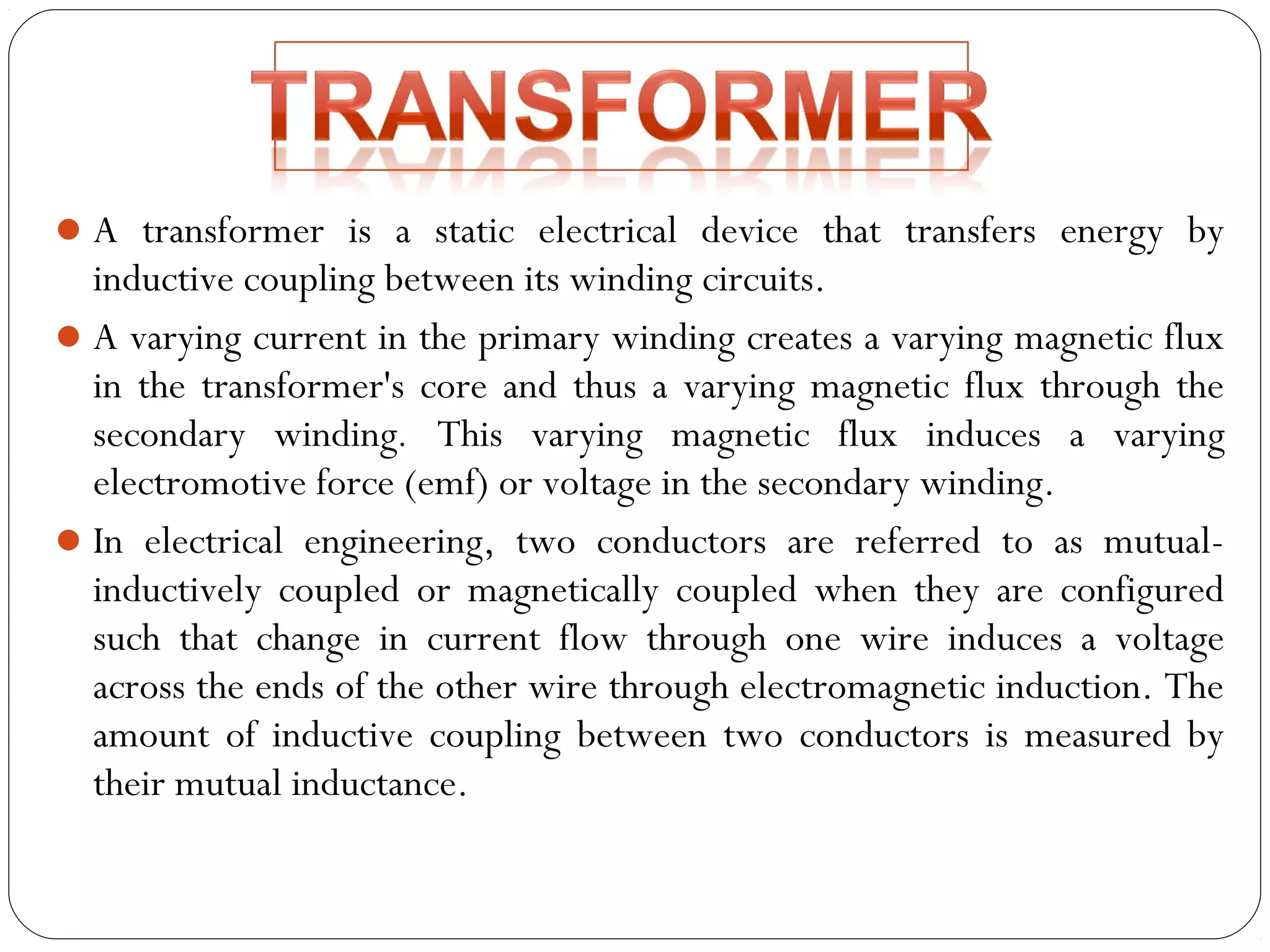 A transformer is a static electrical device that transfers energy by 
inductive coupling between its winding circuits. 
A varying current in the primary winding creates a varying magnetic flux 
in the transformer's core and thus a varying magnetic flux through the 
secondary winding. This varying magnetic flux induces a varying 
electromotive force (emf) or voltage in the secondary winding. 
In electrical engineering, two conductors are referred to as mutual-inductively 
coupled or magnetically coupled when they are configured 
such that change in current flow through one wire induces a voltage 
across the ends of the other wire through electromagnetic induction. The 
amount of inductive coupling between two conductors is measured by 
their mutual inductance. 
 