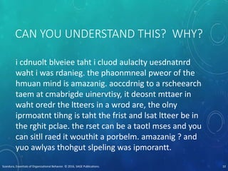 CAN YOU UNDERSTAND THIS? WHY?
i cdnuolt blveiee taht i cluod aulaclty uesdnatnrd
waht i was rdanieg. the phaonmneal pweor of the
hmuan mind is amazanig. aoccdrnig to a rscheearch
taem at cmabrigde uinervtisy, it deosnt mttaer in
waht oredr the ltteers in a wrod are, the olny
iprmoatnt tihng is taht the frist and lsat ltteer be in
the rghit pclae. the rset can be a taotl mses and you
can sitll raed it wouthit a porbelm. amazanig ? and
yuo awlyas thohgut slpeling was ipmorantt.
Scandura, Essentials of Organizational Behavior. © 2016, SAGE Publications. 10
 