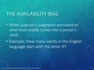 THE AVAILABILITY BIAS
• When a person’s judgments are based on
what most readily comes into a person’s
mind.
• Example: How many words in the English
language start with the letter R?
Scandura, Essentials of Organizational Behavior. © 2016, SAGE Publications. 11
 