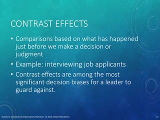 CONTRAST EFFECTS
• Comparisons based on what has happened
just before we make a decision or
judgment
• Example: interviewing job applicants
• Contrast effects are among the most
significant decision biases for a leader to
guard against.
Scandura, Essentials of Organizational Behavior. © 2016, SAGE Publications. 12
 