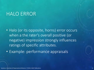 HALO ERROR
• Halo (or its opposite, horns) error occurs
when a the rater's overall positive (or
negative) impression strongly influences
ratings of specific attributes.
• Example: performance appraisals
Scandura, Essentials of Organizational Behavior. © 2016, SAGE Publications. 14
 