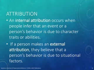 ATTRIBUTION
• An internal attribution occurs when
people infer that an event or a
person’s behavior is due to character
traits or abilities.
• If a person makes an external
attribution, they believe that a
person’s behavior is due to situational
factors.
Scandura, Essentials of Organizational Behavior. © 2016, SAGE Publications. 16
 