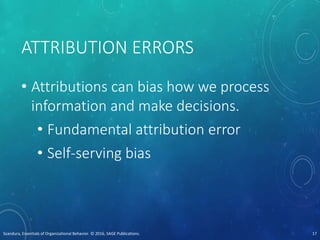 ATTRIBUTION ERRORS
• Attributions can bias how we process
information and make decisions.
• Fundamental attribution error
• Self-serving bias
Scandura, Essentials of Organizational Behavior. © 2016, SAGE Publications. 17
 